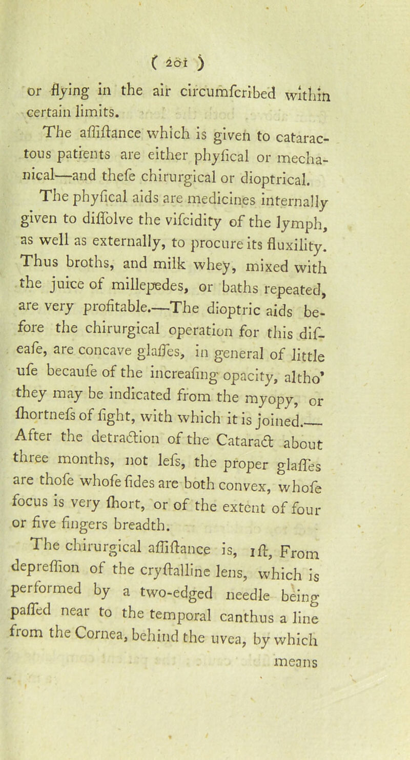 ( 2di ) or flying in the air circumfcribed within certain limits. The afliftance which is given to catarac- tous patients are either phyfical or mecha- nical—and thefe chirurgical or dioptrical. The phyfical aids are medicines internally given to diflolve the vifcidity of the lymph, as well as externally, to procure its fluxility. Thus broths, and milk whey, mixed with the juice of millepedes, or baths repeated, are very profitable.—The dioptric aids be- fore the chirurgical operation for this dif- eafe, are concave glades, in general of little ofe becaufe of the increafmg opacity, altho’ they may be indicated from the myopy, or fhortnefs of fight, with which it is joined. After the detraction of the Catarad about three months, not lefs, the proper glaffes are thofe whofe fides are both convex, whofe focus is very fhort, or of the extent of four or five fingers breadth. The chirurgical afliftance is, ift. From depreflion of the cryftalline lens, which is performed by a two-edged needle being palTcd near to the temporal canthus a line from the Cornea, behind the uvea, by which means 1