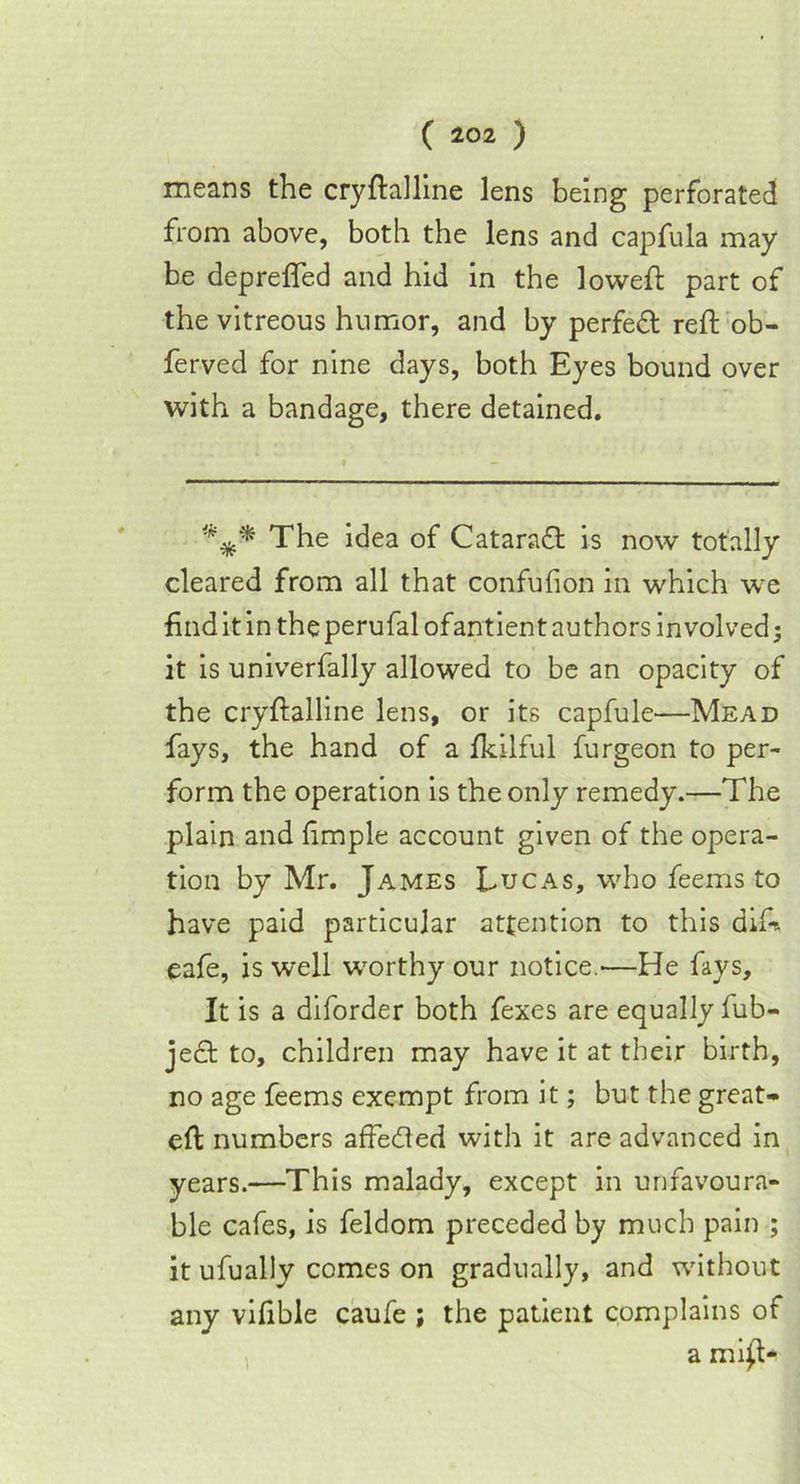 means the cryftalline lens being perforated from above, both the lens and capfula may be depreffed and hid in the loweft part of the vitreous humor, and by perfect reft ob- ferved for nine days, both Eyes bound over with a bandage, there detained. The idea of Cataraft is now totally cleared from all that confufion in which we find it in the perufal ofantient authors involved; it is univerfally allowed to be an opacity of the cryftalline lens, or its capfule—Mead fays, the hand of a fkilful furgeon to per- form the operation is the only remedy.—The plain and fimple account given of the opera- tion by Mr. James Lucas, who feems to have paid particular attention to this di£& eafe, is well worthy our notice.—He fays. It is a diforder both fexes are equally fub- ject to, children may have it at their birth, no age feems exempt from it; but the great- eft numbers affedled with it are advanced in years.—This malady, except in unfavoura- ble cafes, is feldom preceded by much pain ; it ufually comes on gradually, and without any vifible caufe ; the patient complains of a mi£t-