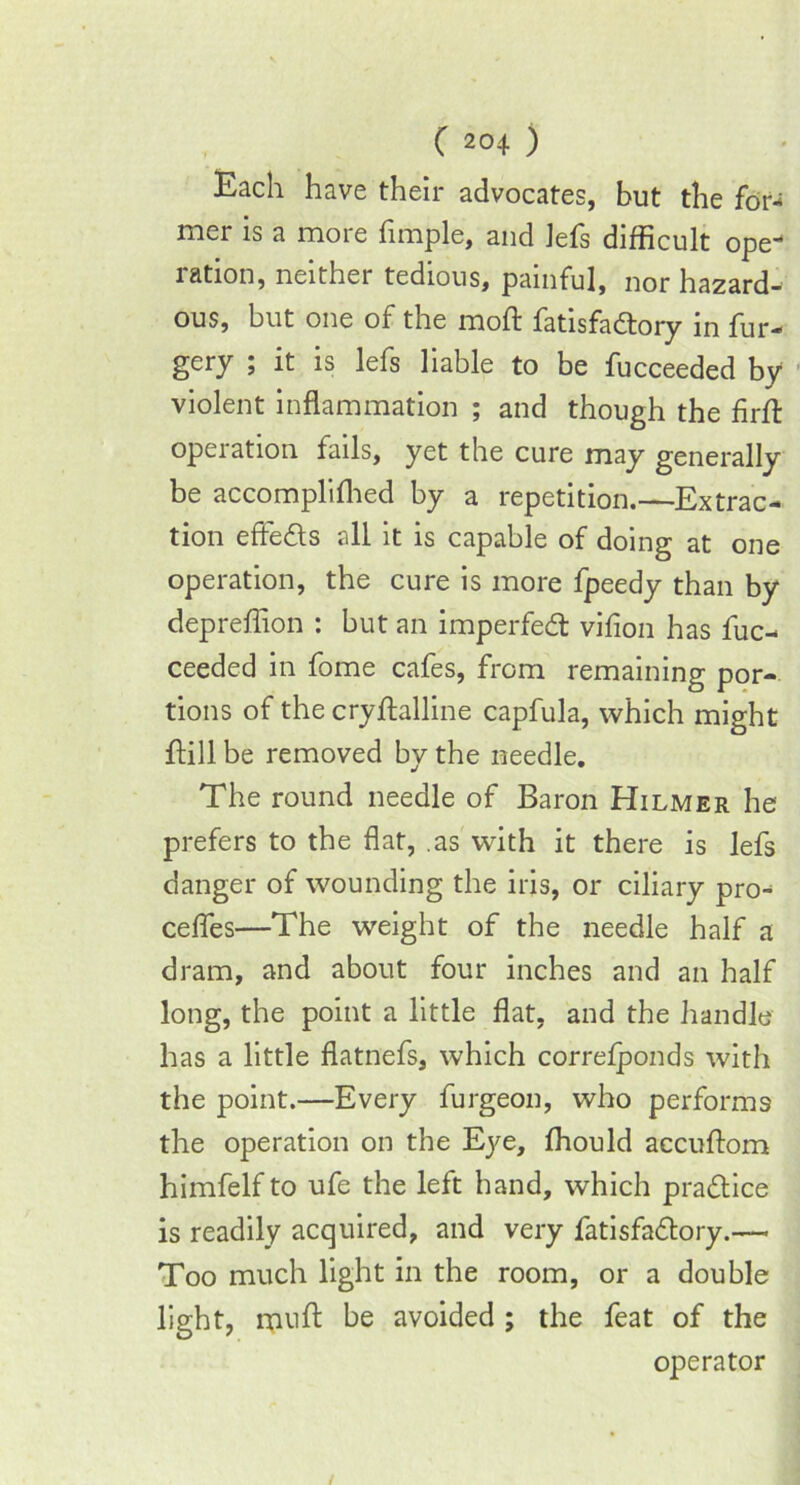 Each have their advocates, but the for- mer is a more fimple, and lefs difficult ope- ration, neither tedious, painful, nor hazard- ous, but one of the moft fatisfa&ory in fur- gery ; it is lefs liable to be fucceeded by violent inflammation ; and though the firfl: operation fails, yet the cure may generally be accomplifhed by a repetition.—Extrac- tion effects all it is capable of doing at one operation, the cure is more fpeedy than by depreffion : but an imperfedt vifion has fuc- ceeded in fome cafes, from remaining por- tions of the cryftalline capfula, which might flill be removed by the needle. The round needle of Baron Hilmer he prefers to the flat, as with it there is lefs danger of wounding the iris, or ciliary pro- cefles—The weight of the needle half a dram, and about four inches and an half long, the point a little flat, and the handle has a little flatnefs, which correlponds with the point.—Every furgeon, who performs the operation on the Eye, ffiould accuflom himfelf to ufe the left hand, which practice is readily acquired, and very fatisfadtory.— Too much light in the room, or a double light, muft be avoided ; the feat of the operator