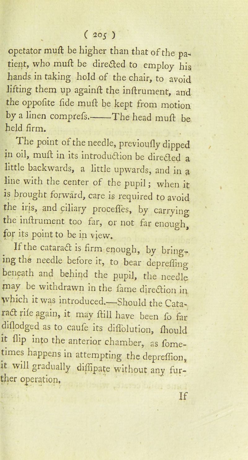 opetator muft be higher than that of the pa- tient, who muft be directed to employ his hands in taking hold of the chair, to avoid lifting them up againft the inftrument, and the oppofite fide mud be kept from motion by a linen comptefs. The head muft be held firm. The point of the needle, previoully dipped in oil, muft in its introdudion be direded a little backwards, a little upwards, and in a line with the center of the pupil; when it is brought forward, care is required to avoid the iris, and ciliary procefles, by carrying the inftrument too far, or not far enough, for its point to be in view. If the catarad is firm enough, by bring- ing the needle before it, to bear deprefling beneath and behind the pupil, the needle fnay be withdrawn in the fame diredion in ’which it was introduced.—Should the Cata- rad rile again, it may ftill have been fo far diflodged as to caufe its diffolution, Ihould it flip into the anterior chamber, as fome- times happens in attempting the depreffion, it will gradually diflipate without any fur- ther operation. If