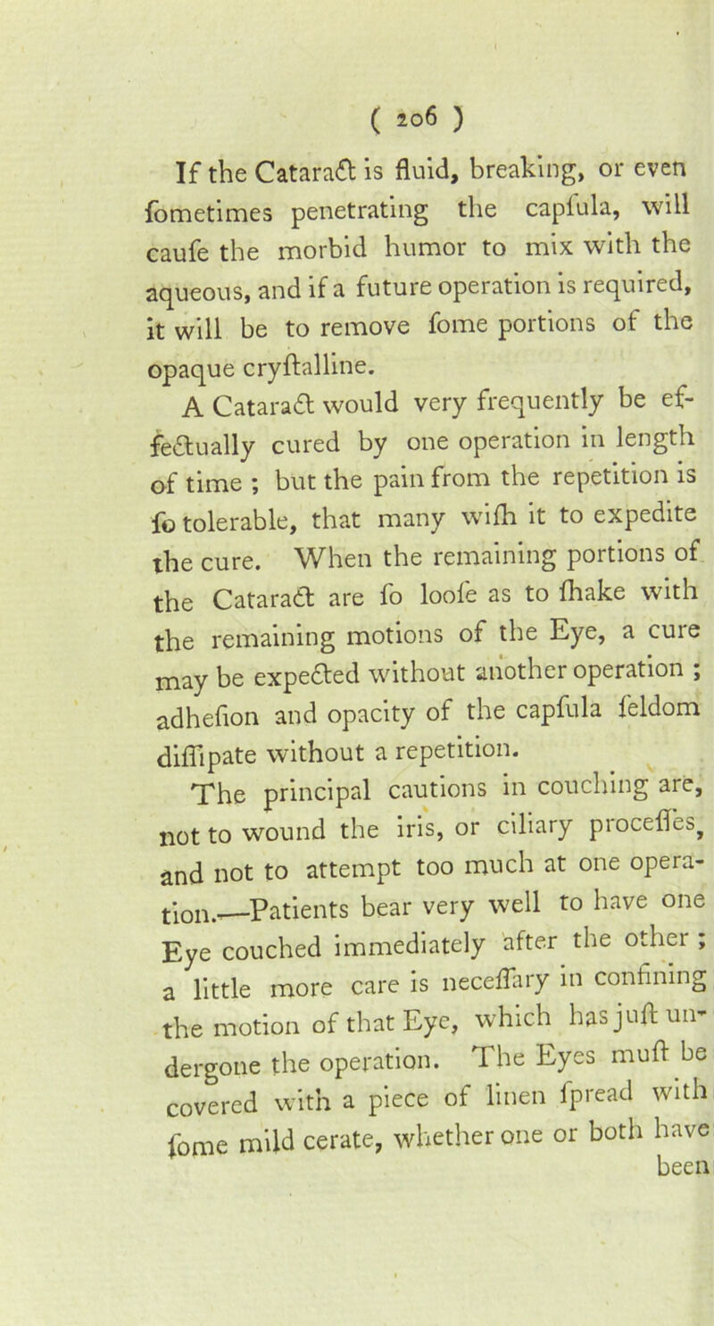 If the Catarad is fluid, breaking, or even fometimes penetrating the caplula, will caufe the morbid humor to mix with the aqueous, and if a future operation is required, it will be to remove fome portions of the opaque cryftalline. A Cataratt would very frequently be ef- fectually cured by one operation in length of time ; but the pain from the repetition is fo tolerable, that many wifh it to expedite the cure. When the remaining portions of the Cataract are fo looie as to fhake with the remaining motions of the Eye, a cure may be expended without another operation ; adheflon and opacity of the capfula feldom diflipate without a repetition. The principal cautions in couching are, not to wound the iris, or ciliary procefles^ and not to attempt too much at one opera- tion.. Patients bear very well to have one Eye couched immediately after the other ; a little more care is neceffary in confining the motion of that Eye, which has juft un- dergone the operation. The Eyes muft be covered with a piece of linen ipread with fome mild cerate, whether one or both have been