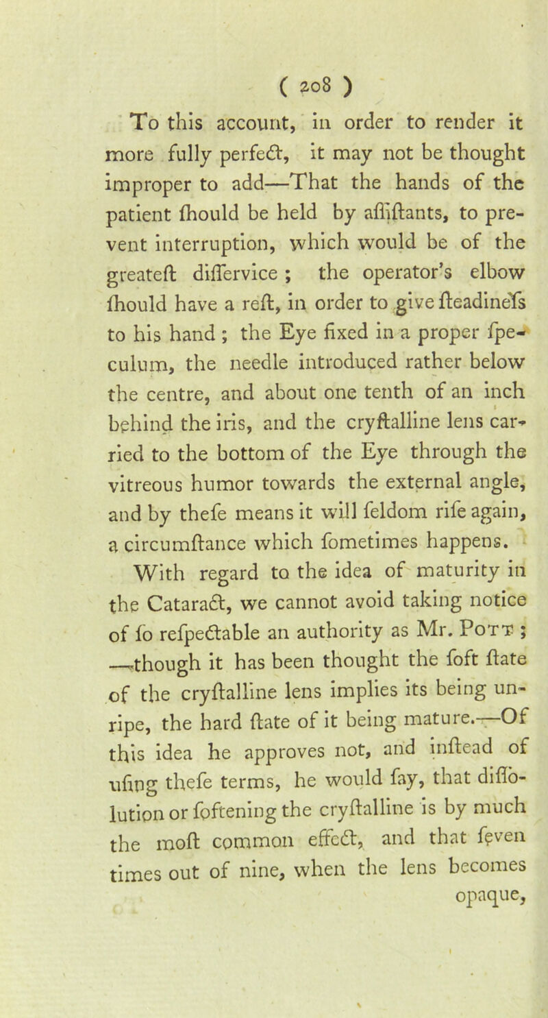 ( *o8 ) To this account, in order to render it more fully perfect, it may not be thought improper to add—That the hands of the patient (hould be held by affiftants, to pre- vent interruption, which would be of the greateft diflervice ; the operator’s elbow fhould have a reft, in order to give fteadineYs to his hand ; the Eye fixed in a proper fpe- culum, the needle introduced rather below the centre, and about one tenth of an inch behind the iris, and the cryftalline lens car- ried to the bottom of the Eye through the vitreous humor towards the external angle, and by thefe means it will feldom rife again, a circumftance which fometimes happens. With regard to the idea of maturity in the Cataradl, we cannot avoid taking notice of lo refpedtable an authority as Mr. Pott ; —though it has been thought the foft ftate of the cryftalline lens implies its being un- ripe, the hard ftate of it being mature.—Of this idea he approves not, and inftead of ufing thefe terms, he would fay, that difto- lution or foftening the cryftalline is by much the moft common effcdt, and that f?ven times out of nine, when the lens becomes opaque,