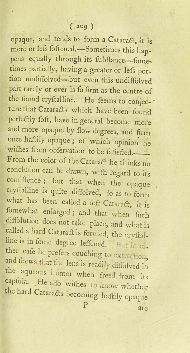 opaque, and tends to form a Catarad, it is more or lefs foftened.—Sometimes this hap- pens equally through its fubfiance—fome- times partially, having a greater or lefs por- tion undilfolved—but even this undiffolved part rarely or ever is fo firm as the centre of the found cryfialline. He feems to conjee-' ture that Catarads which have been found perfedly foft, have in general become more and more opaque by flow degrees, and firm ones hafiily opaque; of which opinion he withes from obfervation to be fatisfied . From the color of the Catarad he thinks no conclufion can be drawn, with regard to its confidence ; but that when the opaque cryfialline is quite diffolved, fo as to form what has been called a loft Catarad, it is fomewhat enlarged; and that when fuch difiolution does not take place, and what is called a hard Catarad is formed, the cryftal- lme is in fome degree leffened. But'in ei, ther cafe he prefers couching to extra&fon and fhews that the lens is readily .difiblved in the aqueous humor when freed from its capfula Healfowifnes to know whether the hard Catarads becoming hafiily opaque P are