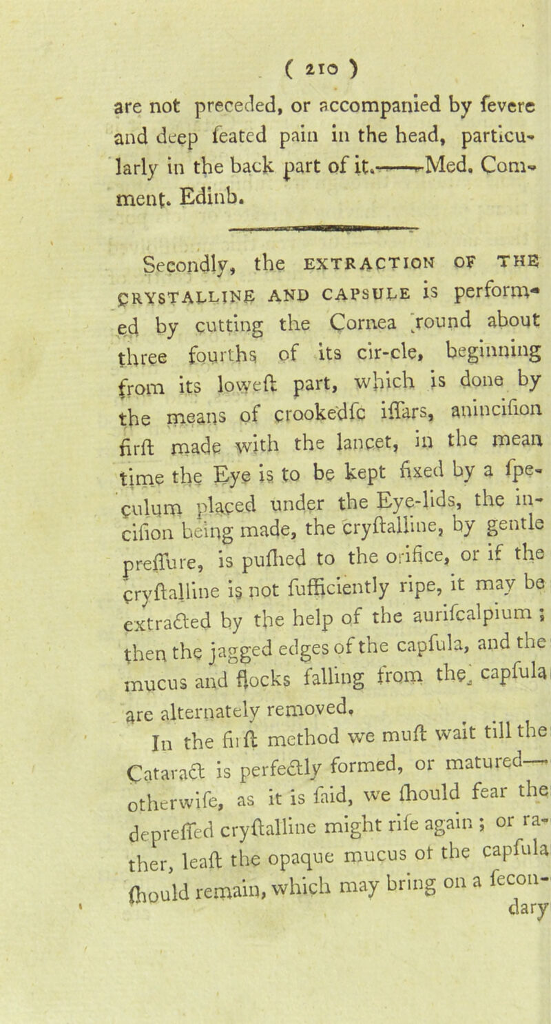 are not preceded, or accompanied by fevere and deep feated pain in the head, particu- larly in the back part of it,-—r-Med. Com- ment. Edinb. Secondly, the extraction of the Crystalline and capsule is perform- ed by cutting the Cornea hound about three fourths of its cir-cle, beginning from its lowed part, which is done by the means of crookedfc iflars, anincifion ffift made with the lancet, in the mean time the Eye is to be kept fixed by a fpe- culnm placed under the Eye-lids, the m- cifton being made, the eryftalline, by gentle preflu re, is puflied to the orifice, or if the Cryftalline is not fufficiently ripe, it may be extracted by the help of the aurifcalpium ; then the jagged edges of tne capfula, and the leus blocks falling iVom the, capfula are alternately removed. In the fir ft method we mufl wait till the Catarad is perfedly formed, or matured— otherwife, as it is faid, we ffiould fear the deprefled cryftalline might rile again ; or ra- ther, lead the opaque mucus ot the capfula ffiould remain, which may bring on a fecon-
