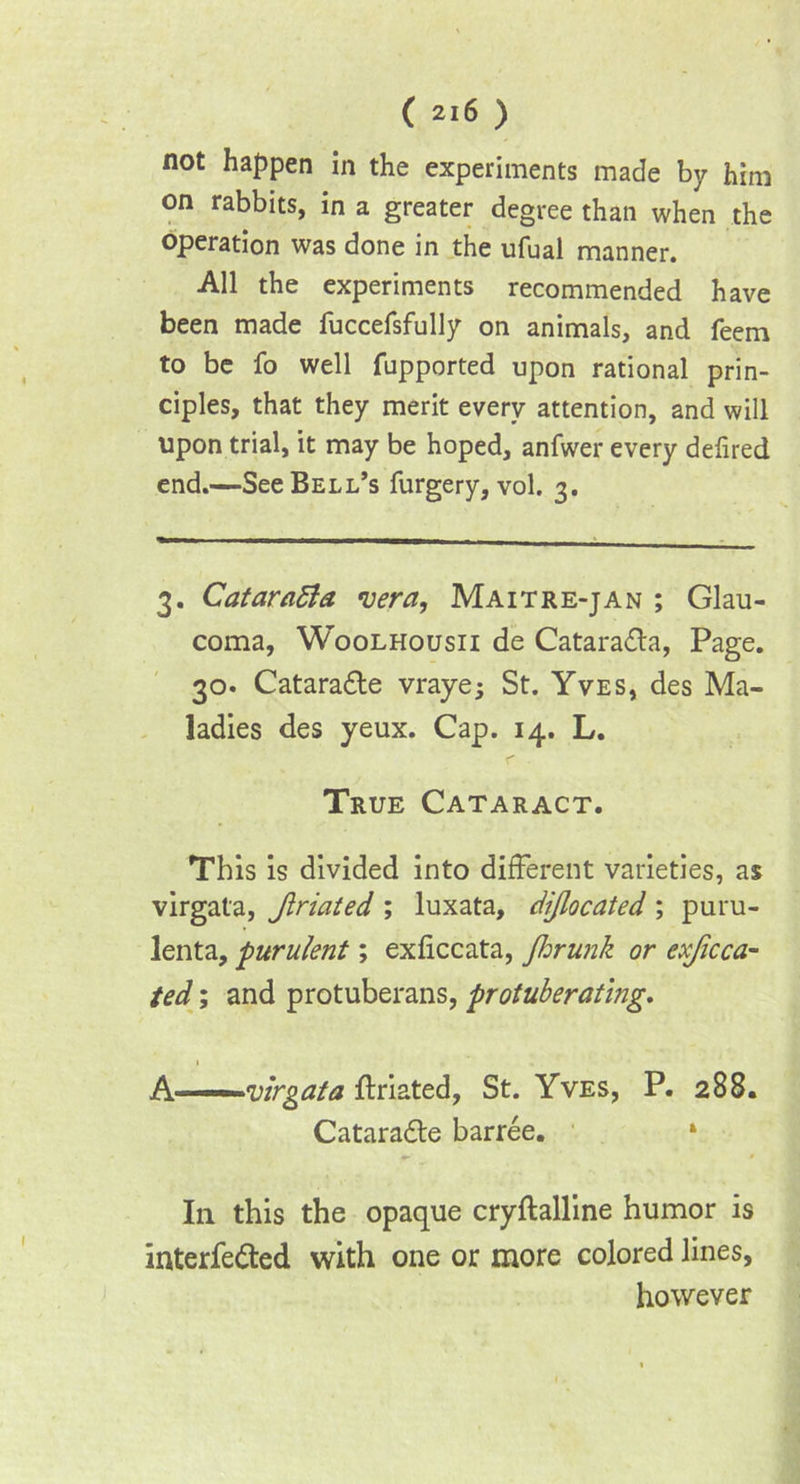 not happen in the experiments made by him on rabbits, in a greater degree than when the operation was done in the ufual manner. All the experiments recommended have been made fuccefsfully on animals, and feem to be fo well fupported upon rational prin- ciples, that they merit every attention, and will upon trial, it may be hoped, anfwer every defired end.—See Bell’s furgery, vol. 3. 3. CataraSla vera, Maitre-jan ; Glau- coma, Woolhousii de Cataradla, Page. 30. Catara&e vrayej St. Yves, des Ma- ladies des yeux. Cap. 14. L. True Cataract. This is divided into different varieties, as virgata, Jlriated ; luxata, dijlocated ; puru- lenta, purulent; exficcata, fhrunk or exjicca- ted; and protuberans, protuberating. 1 A -■ virgata ftriated, St. Yves, P. 288. Catara&e barree. * In this the opaque cryftalline humor is interfered with one or more colored lines, however