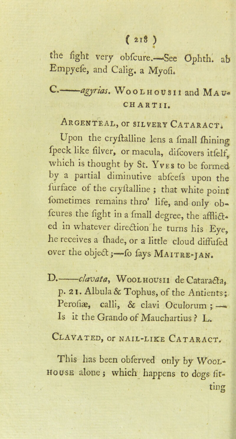 fll the fight very obfcure.—!See Ophth. ah Empyefe, and Calig. a Myofn C- agyrzas. Woolhousu and Mau* CHARTII. Argenteal, or silvery Cataract* Upon the cryflalline lens a fmall fhining Ipeck like lilver, or macula, difcover9 itfelf which is thought by St. Yves to be formed by a partial diminutive abfcefs upon the lurface of the cryflalline ; that white point fometimes remains thro’ life, and only ob- fcures the fight in a fmall degree, the afflia> ed in whatever direction he turns his Eye, he receives a fhade, or a little cloud dilfuled over the objedtj—fo fays Maitre-jan* clavata, Woolhousii deCatara&a, p. 21. Albula& Tophus, of the Antients; Peroiiae, calli, & clavi Oculorum ; — Is it the Grando of Mauchartius ? L. Clavated, or nail-like Cataract. This has been oblerved only by Wool- house alone j which happens to dogs lit-