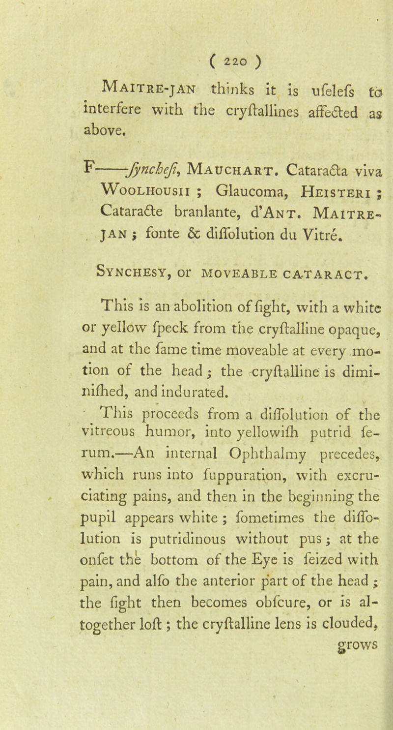 M ait re-jan thinks it is ufelefs to interfere with the cryftallines affeded as above. F -fyncheji, Mauchart. Catarada viva Woolhousii ; Glaucoma, Heisteri ; Catarade branlante, d’ANT. Maitre- jan ; fonte & diffolution du Vitre. Synchesy, or moveable cataract. This is an abolition of fight, with a white or yellow fpeck from the cryftalline opaque, and at the fame time moveable at every mo- tion of the head • the cryftalline is dimi- nifhed, and indurated. This proceeds from a diffolution of the vitreous humor, into yellowifh putrid fe- rum.—An internal Ophtbalmy precedes, which runs into fuppuration, with excru- ciating pains, and then in the beginning the pupil appears white ; fometimes the diffo- lution is putridinous without pus; at the onfet the bottom of the Eye is feized with pain, and alfo the anterior part of the head ; the fight then becomes obfcure, or is al- together loft ; the cryftalline lens is clouded, grows