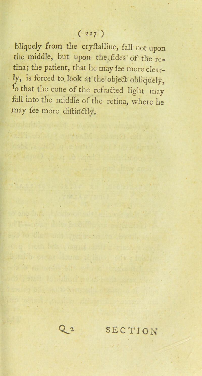 blfguely from the cryftalline, fall not upon the middle, but upon thejides of the re- tina; the patient, that he may fee more clear- ly, is forced to look at the object obliquely, *o that the cofte of the refracted light may fall into the middle of the retina, where he may fee more diflindtly. SECTION