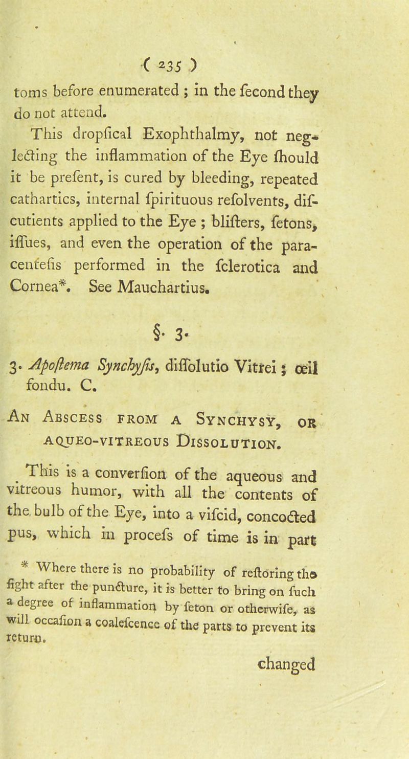 toms before enumerated ; in the fecond they do not attend. This dropfical Exophthalmy, not neg- lecting the inflammation of the Eye fhould it be prefent, is cured by bleeding, repeated cathartics, internal fpirituous refolvents, dif- cutients applied to the Eye ; blifters, fetons, iflues, and even the operation of the para- centefis performed in the fclerotica and Cornea*. See Mauchartius. \ §• 3- 3. Apoflema Synchyjis, diffolutio Vitrei; ceil fondu. C. » An Abscess from a Synchysy, or A QUEO-VITREOUS DISSOLUTION. . is a converfion of the aqueous and vitreous humor, with all the contents of the bulb of the Eye, into a vifcid, concoCted pus, which in procefs of time is in part * Where there is no probability of reftoring tha light after the pun&ure, it is better to bring on fuch a degree of inflammation by feton or otherwife, as will occaiion a coalefcence of the parts to prevent its return. changed