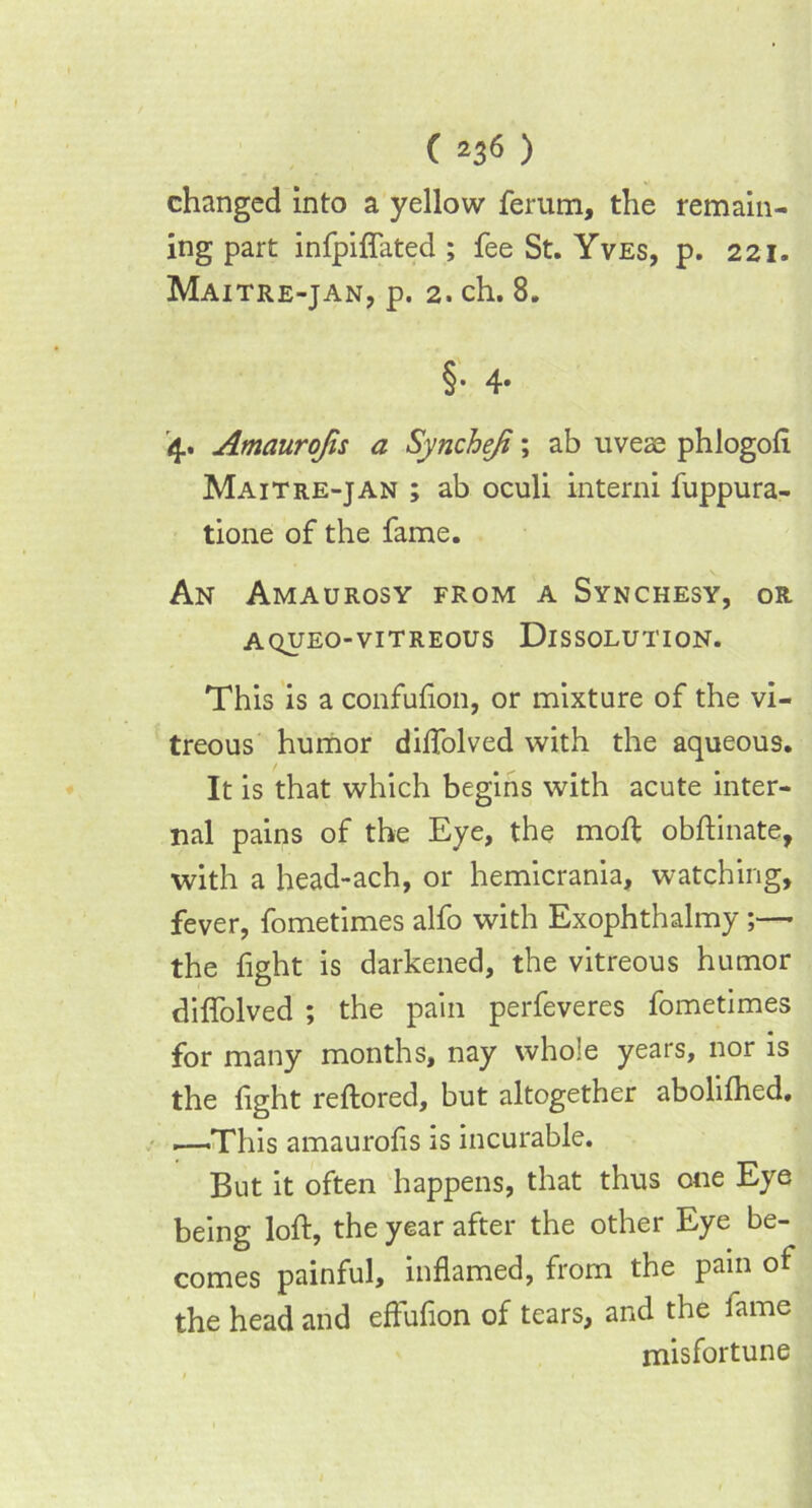 changed into a yellow ferum, the remain- ing part infpilfated ; fee St. Yves, p. 221. Maitre-jan, p. 2. ch. 8. §• 4* '4. Amaurojis a Syncheji; ab uvese phlogoli Maitre-jan ; ab oculi interni fuppura- tione of the fame. An Amaurosy from a Synchesy, or A QUEO-VITREOUS DISSOLUTION. This is a confulion, or mixture of the vi- treous humor dilfolved with the aqueous. It is that which begins with acute inter- nal pains of the Eye, the moll obftinate, with a head-ach, or hemicrania, watching, fever, fometimes alfo with Exophthalmy;— the fight is darkened, the vitreous humor dilfolved ; the pain perfeveres fometimes for many months, nay whole years, nor is the light reftored, but altogether abolilhed, —This amaurofis is incurable. But it often happens, that thus one Eye being loll, the year after the other Eye be- comes painful, inflamed, from the pain of the head and effuflon of tears, and the fame misfortune