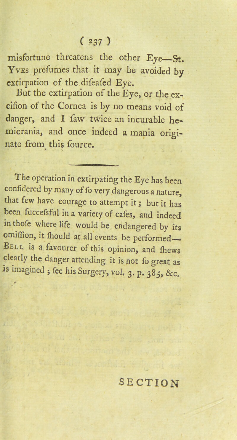 misfortune threatens the other Eye &t. Yves prefumes that it may be avoided by extirpation of the difeafed Eye. But the extirpation of the Eye, or the ex- cilion of the Cornea is by no means void of danger, and I faw twice an incurable he- micrania, and once indeed a mania origi- nate from this fource. a The operation in extirpating the Eye has been confidered by many of fo very dangerous a nature, that few have courage to attempt it; but it has been fuccefsful in a variety of cafes, and indeed in thofe where life would be endangered by its omilTion, it Ihould at all events be performed— Bell is a favourer of this opinion, and fhews clearly the danger attending it is not fo great as is imagined ; fee his Surgery, vol. 3. p. 385, &c. SECTION