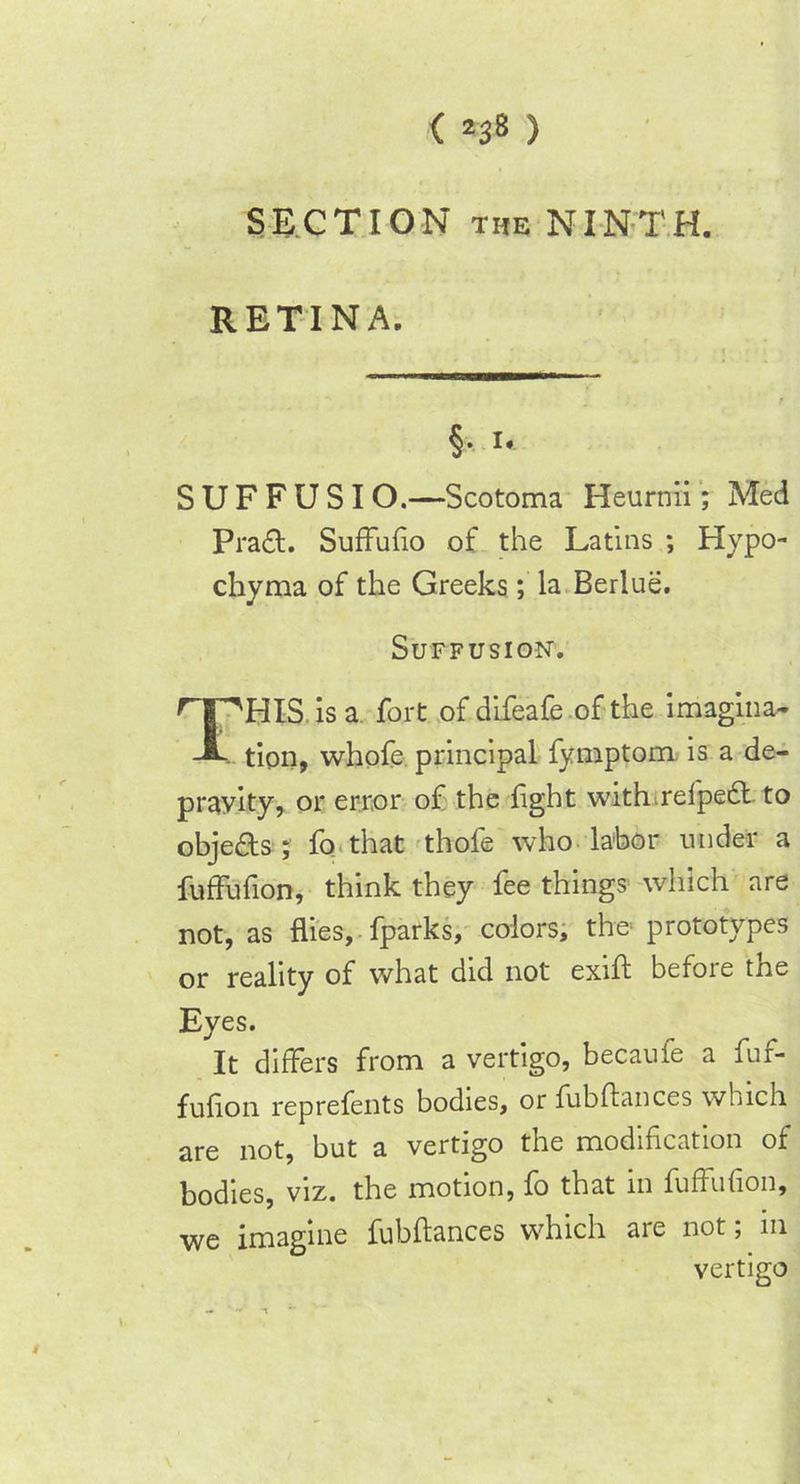SECTION the NINTH. RETINA. S U F F U S I O.—Scotoma Heurnii; Med Prad. SufFufio of the Latins ; Hypo- chyma of the Greeks; la Berlue. r HIS. is a fort of difeafe of the imagina- - tion, whofe principal fymptom. is a de- pravity, or error of the light with relped to objeds ; fo that thofe who labor under a fuffufion, think they fee things which are not, as flies, fparks, colors, the prototypes or reality of what did not exift before the Eyes. It differs from a vertigo, becauie a fur- fuflon reprefents bodies, or fubftances which are not, but a vertigo the modification of bodies, viz. the motion, fo that in fuffufion, we imagine fubftances which are not; m Suffusion. vertigo