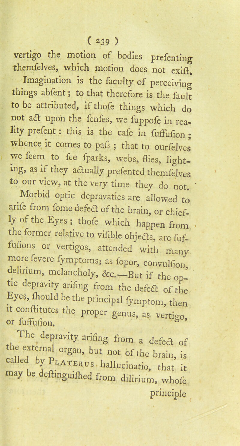 C z3 9 ) vertigo the motion of bodies preferring themfelves, which motion does not exift. Imagination is the faculty of perceiving things abfent; to that therefore is the fault to be attributed, if thofe things which do not aft upon the fenfes, we fuppofe in rea- lity prefent: this is the cafe in fuffufion ; whence it comes to pafs; that to ourfelves we feem to fee fparks, webs, flies, light- ing, as if they a&ually preferred themfelves to our view, at the very time they do not. Morbid optic depravaties are allowed to arife from fomedefeft of the brain, or chief- ly of the Eyes ; thofe which happen from the former relative to viflble objefls, are fuf- fufions or vertigos, attended with many more fevere fymptoms; as fopor, convulfion delirium, melancholy, &c.—But if the op- tic depravity anfing from the defedt of the Eyes, flmuld be the principal fymptom, then it confutes the proper genus, as vertigo or fuffufion. 6 9 The depravity arifing from a defett fhe exferna1 organ, but not of.be brain, called by Platerus. liallucinatio, that may be deftmguilhed from dilirium, wh, principle