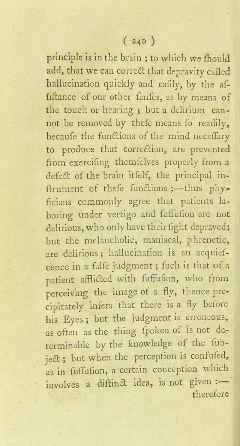 principle is in the brain ; to which we fhonld add, that we can correct that depravity called hallucination quickly and eafily, by the af- fi Ida nee of our other fenfes, as by means of the touch or hearing j but a delirium can- not be removed by thefe means fo readily, becaufe the functions of the mind neceffary to produce that correction, are prevented from exercifing themfelves properly from a defeCt of the brain itfelf, the principal in- ftrument of thefe functions ;—thus phy- fleians commonly agree that patients la- boring under vertigo and fuffufion are not delirious, who only have their fight depraved; but the melancholic, maniacal, phrenetic, are delirious; hallucination is an acquief- cence in a falfe judgment; fuch is that of a patient afflicted with fuffufion, who from perceiving the image of a flv, thence pre- cipitately infers that there is a fly before his Eyes ; but the judgment is erroneous, as often as the thing fpoken of is not de,- terminable by the knowledge of the lub- jeCt ; but when the perception is confufed, as in fuffufion, a certain conception which involves a diftinCt idea, is not given . therefore