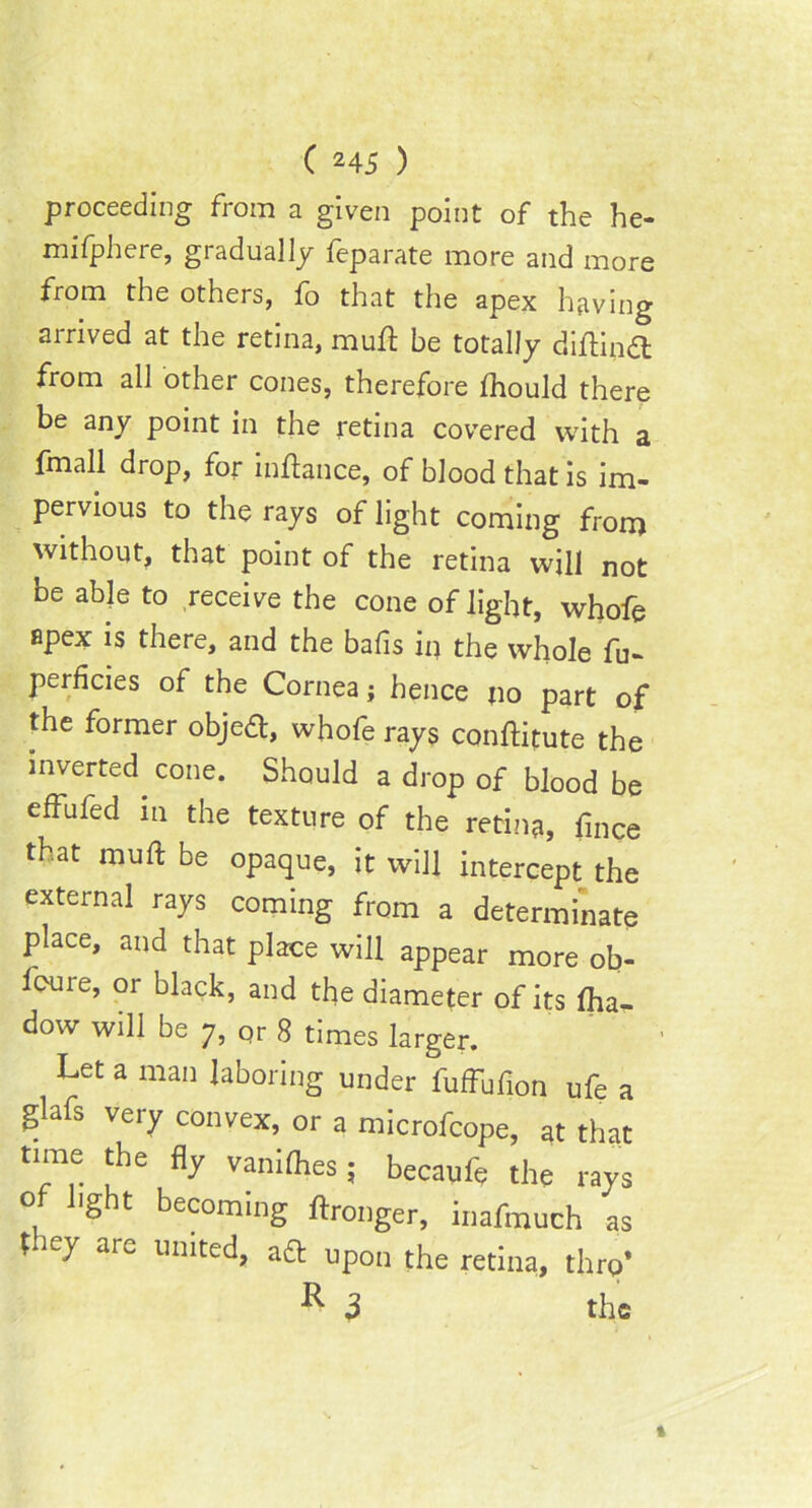 proceeding from a given point of the he- mifphere, gradually feparate more and more from the others, fo that the apex having arrived at the retina, mud be totally diflind from all other cones, therefore fhould there be any point in the retina covered with a fmall drop, for indance, of blood that is im- pervious to the rays of light coming from without, that point of the retina will not be able to receive the cone of light, whofe apex is there, and the balls in the whole fu- perficies of the Cornea; hence no part of the former objed, whofe rays conditute the inverted, cone. Should a drop of blood be effufed in the texture of the retina, fince that mult be opaque, it will intercept the external rays coming from a determinate place, and that place will appear more ob- lcure, or black, and the diameter of its Iha- dow will be 7, or 8 times larger. Let a man laboring under fuffufion ufe a glafs very convex, or a microfcope, at that time the fly vanifhes; becaufe the rays ig t becoming dronger, inafmuch as they are united, ad upon the retina, thro* R 3 the