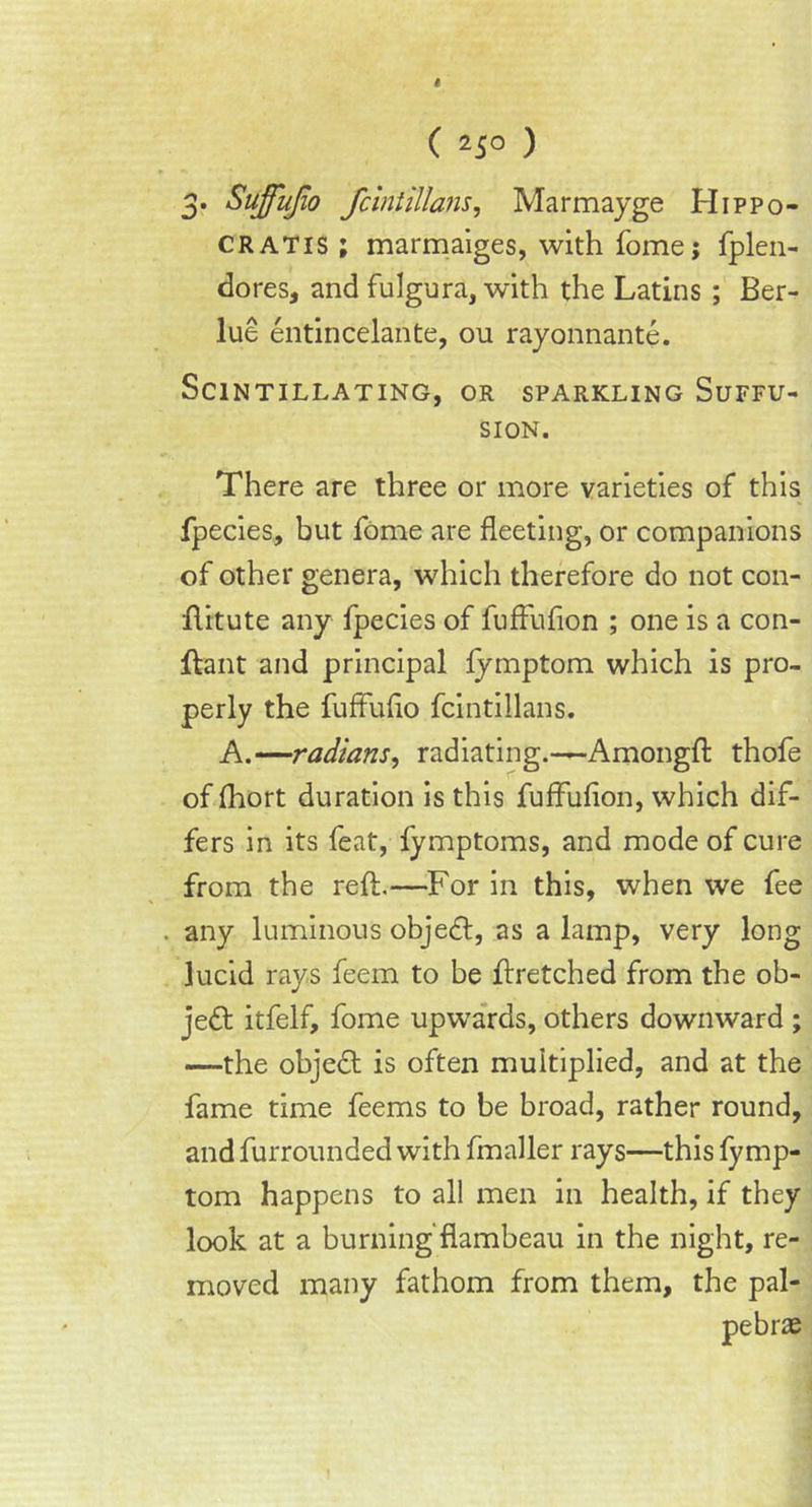 3. Sujfufio fcintillans, Marmayge Hippo- gratis ; marmaiges, with fome; fplen- dores, and fulgura, with the Latins ; Ber- lue entincelante, ou rayonnante. Scintillating, or sparkling Suffu- sion. There are three or more varieties of this fpecies, but fome are fleeting, or companions of other genera, which therefore do not con- ftitute any fpecies of fuffufion ; one is a con- Jftant and principal fymptom which is pro- perly the fuffufio fcintillans. A.—radians, radiating.—Amongft thofe of fhort duration is this fuffufion, which dif- fers in its feat, fymptoms, and mode of cure from the reft.—For in this, when we fee any luminous object, as a lamp, very long lucid rays feem to be ftretched from the ob- je<ft itfelf, fome upwards, others downward ; —the object is often multiplied, and at the fame time feems to be broad, rather round, and furrounded with fmaller rays—this fy mp- tom happens to all men in health, if they look at a burning flambeau in the night, re- moved many fathom from them, the pal-