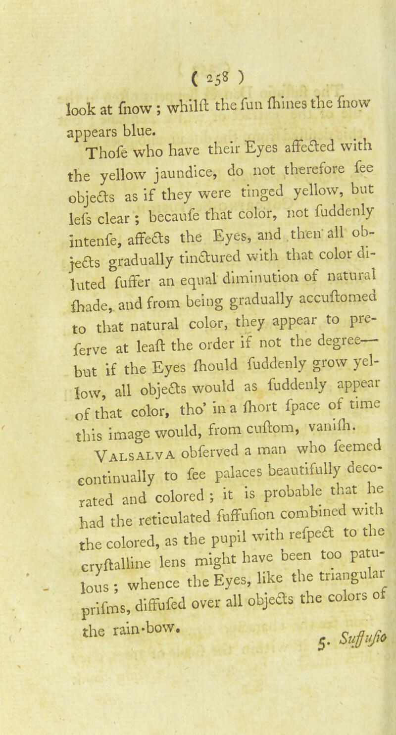 look at (how; whilft the fun Alines the fnow appears blue. Thofe who have their Eyes affefted with the yellow jaundice, do not therefore fee objefls as if they were tinged yellow, but lefs clear ; becaufe that color, not fuddenly intenfe, affefts the Eyes, and then'all ob- jects gradually tinctured with that color di- luted fuffer an equal diminution ot natuial fhade, and from being gradually accuftorned to that natural color, they appear to pre- ferve at leaf! the order if not the degree— but if the Eyes Ihould fuddenly grow yel- low all objects would as fuddenly appeal of that color, tho in a Ihort fpace of time this image would, from cuftom, vanilh. Valsalva obferved a man who feemed continually to fee palaces beautifully deco- rated and colored ; it is probable that he had the reticulated fuffufion combined wit 1 the colored, as the pupil with refpeft to the eryftalline lens might have been too patu- lous ; whence the Eyes, like the triangular prifms, diffufed over all objefts the colors of the rain-bow. ^