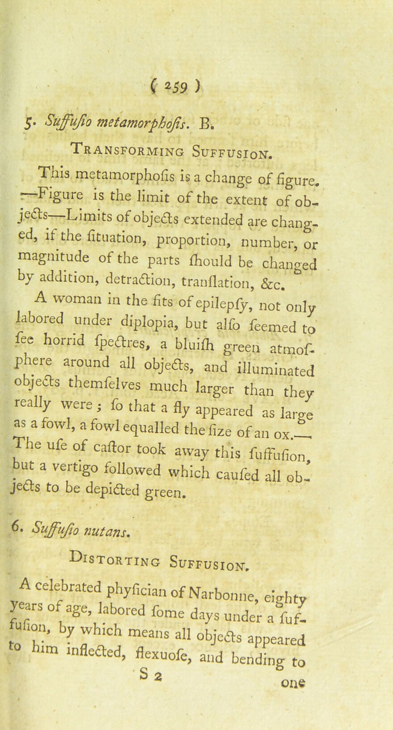 5. Suffufio metamorphojis. B. Transforming Suffusion. This metatnorphofis is a change of figure. Figure is the limit of the extent of ob- jefts Limits of objedls extended are chang- ed, it the fituation, proportion, number, or magnitude of the parts fhould be changed by addition, detradtion, tranflation, &c. ° A woman in the fits of epilepfy, not'only labored under diplopia, but alfo feemed to fee horrid fpeftres, a bluilh green atmof- phere around all objedts, and illuminated objedts themfelves much larger than they really were; fo that a fly appeared as large as a fowl, a fowl equalled thefize of an ox— The ufe of caftor took away this fufFufion but a vertigo followed which caufed all ob- jects to be depicted green. 6. Siiffujio nutans. Distorting Suffusion. A celebrated phyfician of Narbonne, ewht years of age labored fome days under a ful to ^ T “eallS 311 obje& appeare ra mfledted, flexuofe, and bending t S 2