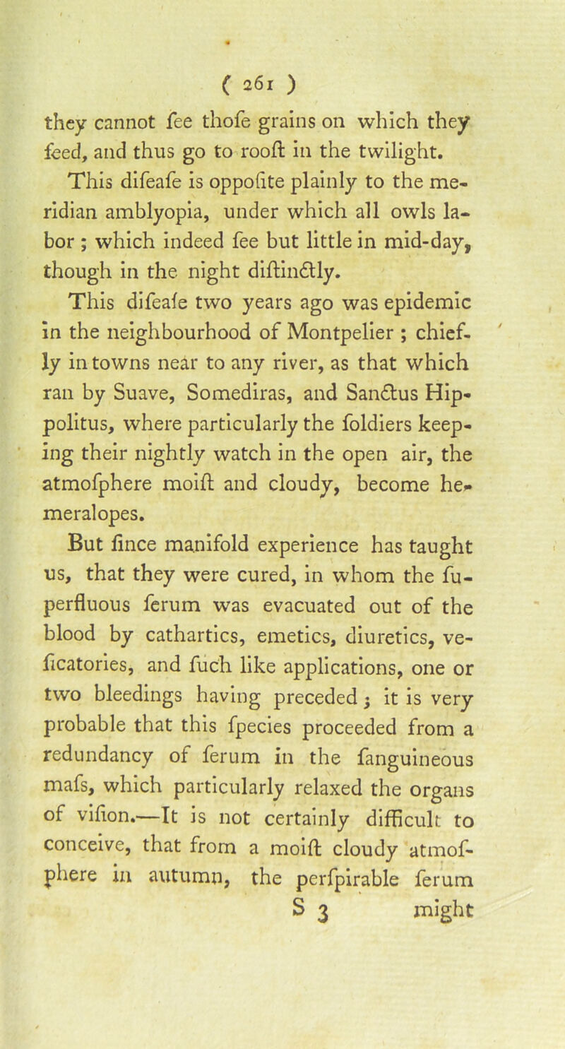 they cannot fee thofe grains on which they feed, and thus go to rooft in the twilight. This difeafe is oppofite plainly to the me- ridian amblyopia, under which all owls la- bor ; which indeed fee but little in mid-day, though in the night diftindtly. This difeafe two years ago was epidemic in the neighbourhood of Montpelier ; chief- ly in towns near to any river, as that which ran by Suave, Somediras, and San&us Hip- politus, where particularly the foldiers keep- ing their nightly watch in the open air, the atmofphere moift and cloudy, become he* meralopes. But fince manifold experience has taught us, that they were cured, in whom the fu- perfluous ferum was evacuated out of the blood by cathartics, emetics, diuretics, ve- ficatories, and fuch like applications, one or two bleedings having preceded $ it is very probable that this fpecies proceeded from a redundancy of ferum in the fanguineous mafs, which particularly relaxed the organs of vifion.—It is not certainly difficult to conceive, that from a moift cloudy atmof- phere in autumn, the perfpirable ferum S 3 might