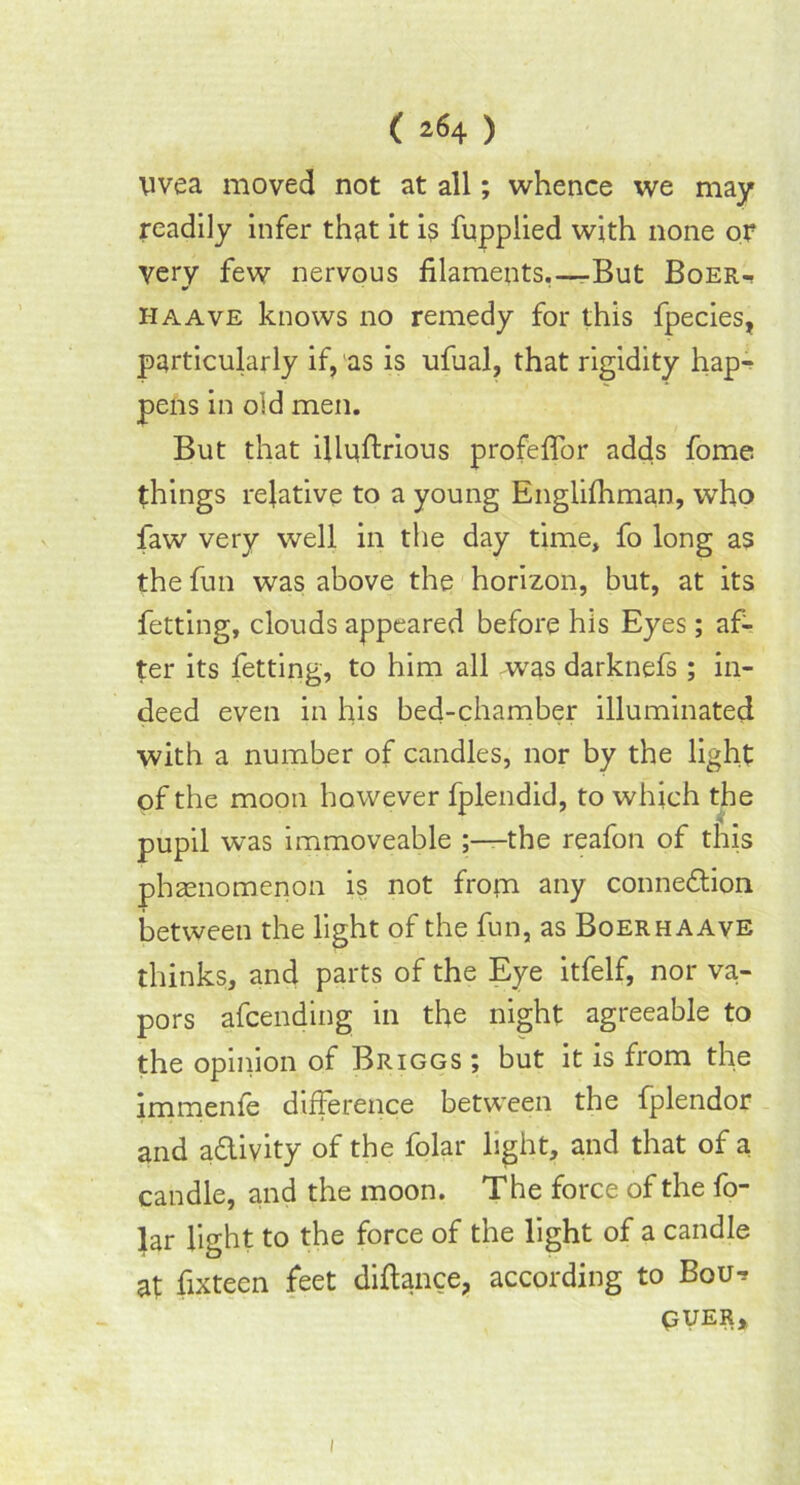 uvea moved not at all; whence we may readily infer that it is fuppiied with none or Very few nervous filaments.—But Boer- haave knows no remedy for this fpecies, particularly if, as is ufual, that rigidity hap- pens in old men. But that ifiufirious profeffor adds fome things relative to a young Englifhman, who faw very well in the day time, fo long as the fun was above the horizon, but, at its fetting, clouds appeared before his Eyes; af- ter its fetting, to him all was darknefs; in- deed even in his bed-chamber illuminated with a number of candles, nor by the light of the moon however fplendid, to which the pupil was immoveable ;——the reafon of this phenomenon is not from any connexion between the light of the fun, as Boerhaave thinks, and parts of the Eye itfelf, nor va- pors afcending in the night agreeable to the opinion of Briggs ; but it is from the immenfe difference between the fplendor and a&ivity of the folar light, and that of a candle, and the moon. The force of the fo- lar light to the force of the light of a candle at fixteen feet difiance, according to Bou^ QUER, 1