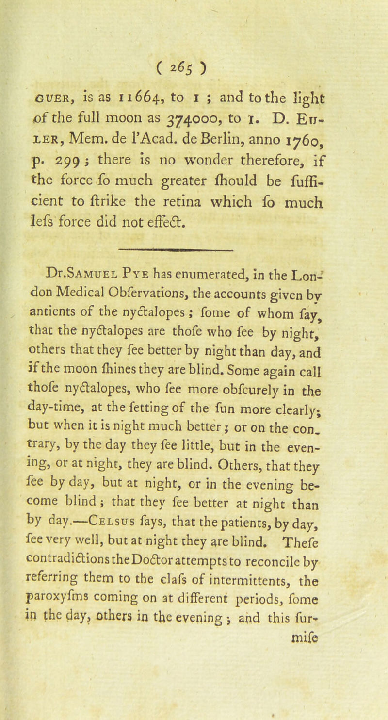 guek, is as 11664, to 1 J and to the light of the full moon as 374000, to 1. D. Eu- ler, Mem. de l’Acad. de Berlin, anno 1760, p. 299 i there is no wonder therefore, if the force fo much greater fhould be fuffi- cient to ftrike the retina which fo much lefs force did not effect. Dr.SAMUEL Pye has enumerated, in the Lon- don Medical Obfervations, the accounts given bv antients of the ny&alopes; fome of whom fay, that the nyttalopes are thofe who fee by night, others that they fee better by night than day, and if the moon fhines they are blind. Some again call thofe ny&alopes, who fee more obfcurely in the day-time, at thefettingof the fun more clearly; but when it is night much better j or on the con. trary, by the day they fee little, but in the even- ing, or at night, they are blind. Others, that they fee by day, but at night, or in the evening be- come blind i that they fee better at night than by day.—Celsus fays, that the patients, by day, fee very well, but at night they are blind. Thefe contradidlions the Dodtor attempts to reconcile by referring them to the clafs of intermittents, the paroxyfms coming on at different periods, fome in the day, others in the evening and this fur- mife