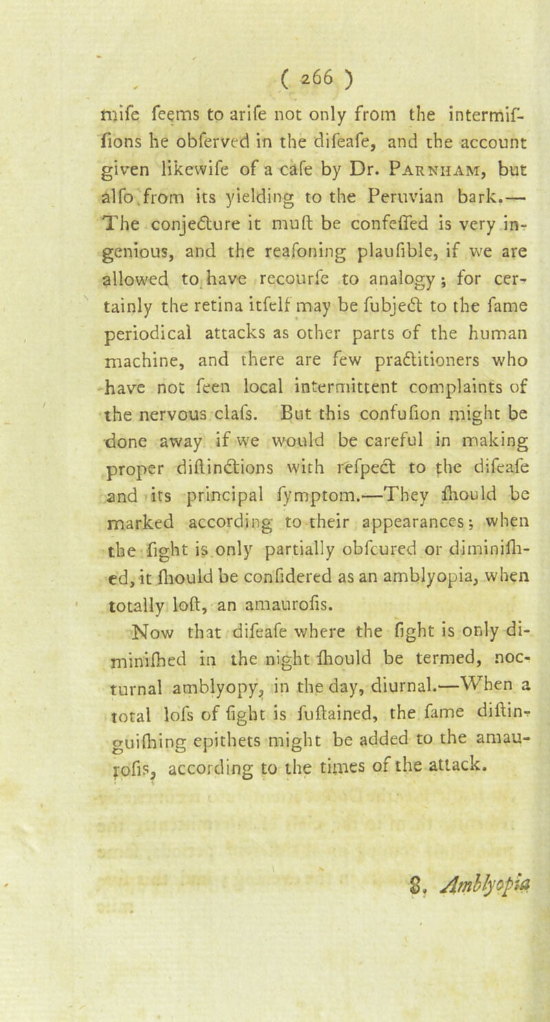 ittife Teems to arife not only from the intermif- fions he obferved in the difeafe, and the account given likewife of a cafe by Dr. Parnham, but alfo.from its yielding to the Peruvian bark.— The conjecture it mult be confelfed is very in- genious, and the reafoning plaufible, if we are allowed to have recourfe to analogy; for cer- tainly the retina itfelf may be fubjedt to the fame periodical attacks as other parts of the human machine, and there are few practitioners who have not feen local intermittent complaints of the nervous clafs. But this confufion might be done away if we would be careful in making proper diftindtions with refpect to the difeafe and its principal fymptom.—They fhould be marked according to their appearances; when the fight is only partially obfcured or diminifh- ed, it fhould be confidered as an amblyopia, when totally loft, an amaurofis. Now that difeafe where the fight is only di- minifhed in the night fhould be termed, noc- turnal amblyopy, in the day, diurnal.—When a total lofs of fight is fuftained, the fame diftinr guifhing epithets might be added to the amau- j-ofis, according to the times of the attack. 8, Amblyopia