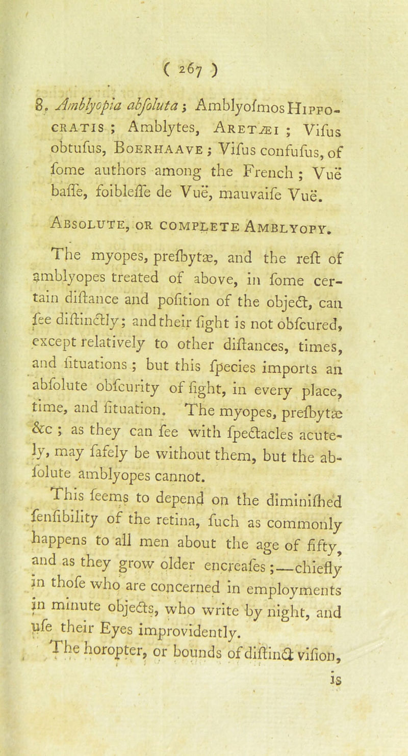 8. Amblyopia abfoluta; AmblyofmosHiPPo- cratis ; Amblytes, Aretjei ; Vifus obtufus, Boerhaave ; Vifus confufus, of fome authors among the French ; Vue baffe, foiblefle de Vue, mauvaife Vue. Absolute, or complete Amblyopi^. The myopes, prefbytce, and the reft of amblyopes treated of above, in fome cer- tain diftance and pofition of the objedt, can fee diftindtly; and their fight is not obfcured, except relatively to other diftances, times, and lituations ; but this fpecies imports an abfolute obfcunty of fight, m every place, time, and lituation. The myopes, prefbytae &c ; as they can fee with fpedtacles acute- ly, may fafely be without them, but the ab- folute amblyopes cannot. Thii feems to depend on the diminifhed fenfibility of the retina, fuch as commonly happens to all men about the age of fifty, and as they grow older encreafes; chiefly m thofe who are concerned in employments in minute objects, who write by night, and ufe their Eyes improvidently. The horopter, or bounds ofdiftinT vifion, is