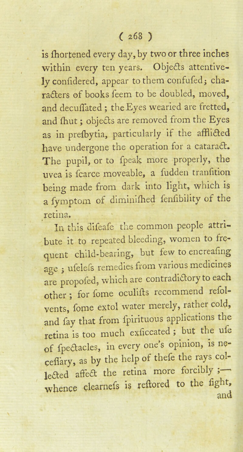 is fhortened every day, by two or three inches within every ten years. ObjeCts attentive- ly confidered, appear to them confufed; cha- racters of books feem to be doubled, moved, and decufiated ; the Eyes wearied are fretted, and {hut; objeCts are removed from the Eyes as in prefbytia, particularly if the afflicted have undergone the operation for a cataraCt. The pupil, or to fpeak more properly, the uvea is fcarce moveable, a fudden tranfition being made from dark into light, which is a fymptom of diminished fenhbility of the retina. In this difeafe the common people attri- bute it to repeated bleeding, women to fre- quent child-bearing, but few to encreafing age ; ufelefs remedies from various medicines are propofed, which are contradictory to each other; for fome oculifls recommend refol- vents, fome extol water merely, rather cold, and fay that from fpirituous applications the retina is too much exficcated ; but the ufe of fpeCtacles, in every one’s opinion, is ne- ceffary, as by the help of thefe the rays col- lected affeCt the retina more forcibly whence clearnefs is reftored to the fight.