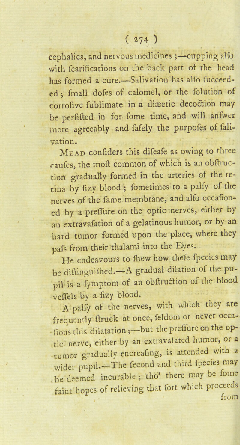 cephalics, and nervous medicines;—cupping alfo with icarifications on the back part of the head has formed a cure.—Salivation has alfo fucceed- ed ; fmall dofes of calomel, or the folution of corrofive fublimate in a diasetic decodion may be perfifted in for fome time, and will anfwer more agreeably and fafely the purpofes of fali- vation. Mead confiders this difeafe as owing to three caules, the moft common of which is an obftruc- tion gradually formed in the arteries of the re- tina by fizy blood ; fometimes to a palfy of the nerves of the fame membrane, and alfo cccafion- ed by a preflure on the optic nerves, either by an extravafation of a gelatinous humor, or by an hard tumor formed upon the place, where they pafs from their thalami into the Eyes. He endeavours to fhew how thefe fpecies may be diftinguifhed.—A gradual dilation of the pu- pil is a fymptom of an obftru&ion of the blood veflels by a fizy blood. A palfy of the nerves, with which they are frequently ftruck at once, feldom or never occa- fions this dilatation ;—but the preflure on the op- tic nerve, either by an extravafated humor, or a tumor gradually encreafing, is attended with a wider pupil.—The fecond and third fpecies may be deemed incurable s tho* there may be fome faint hopes of relieving that fort which proceeds from