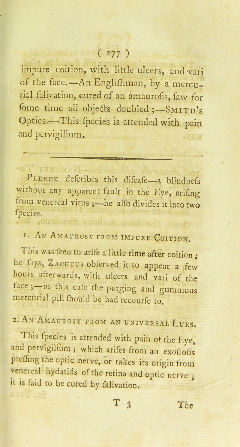 impure coition, with little ulcers, and-vari of the face.—An Englishman, by a mercu- rial falivation, cured of an amaurofis, favv for Some time all objects doubled ;—Smith’s Optics.—-This Specie's is attended with pain and pervigilium. Plenck defcribes this difeafe—a blindnefs without any apparent fault in the Eye, arifing from venereal virus ;—-he alfo divides it into two Species. i. An Amacrosy from impure Coition. > his was ieen to arife a little time after coition ; he fays, Zacutus observed it to appear a few hours afterwards, with ulcers and vari of the face in this cafe the purging and gummous mercurial pill fhould be had recourfe to. 2. An Amaurosy from an universal Lues. This fpecies is attended with pain of the Eye, and pervigilium ; which arifes from an exoftofis prefling the optic nerve, or takes its origin from venereal hydatids of the retina and optic nerve i it is faid to be cured by falivation. T 3 The