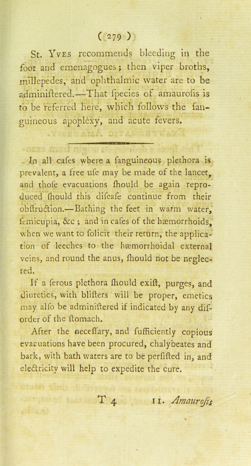 St. Yves recommends bleeding in the foot and emenagogues; then viper broths, millepedes, and ophthalmic water are to be adminiftered.—That fpecies of amaurofis is to be referred here, which follows the fan- guineous apoplexy, and acute fevers. In all cafes where a fanguineous plethora is prevalent, a free ufe may be made of the lancet, and thole evacuations fhould be again repro- duced Ihould this difeafe continue from their obftruCtion.—Bathing the feet in warm water, femicupia, &c ; and in cafes of the hemorrhoids, when we want to folicit their return, the applica- tion of leeches to the hemorrhoidal external veins, and round the anus, fhould not be neglec- ted. If a ferous plethora fhould exift, purges, and diuretics, with blifters will be proper, emetics may alfo be adminiftered if indicated by any dif- order of the ftomach. After the neceflary, and fufficiently copious evacuations have been procured, chalybeates and bark, with bath waters are to be perfifted in, and electricity will help to expedite the cure.