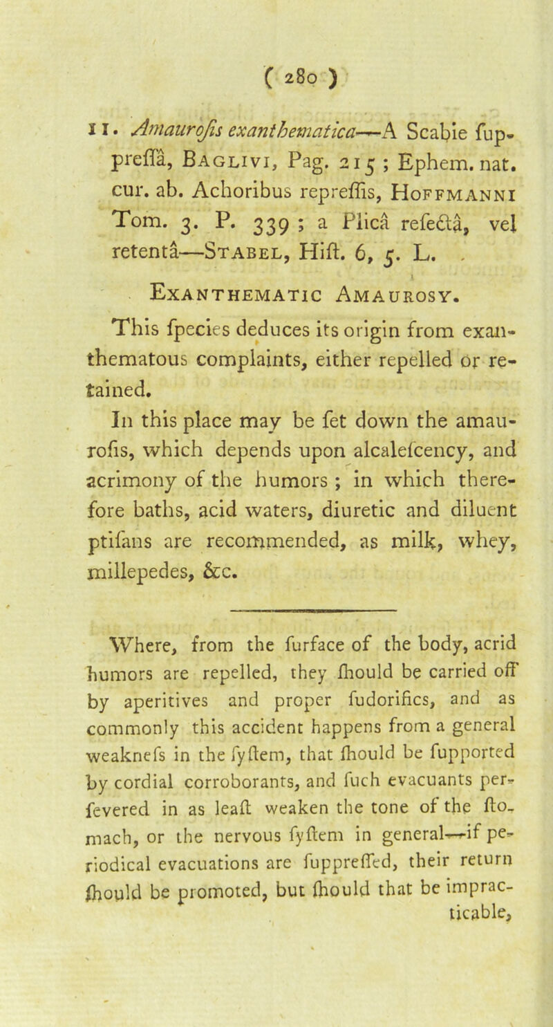 11. Amaurofu ex anthemat ica-^-h Scabie fup. prefla, Baglivi, Pag. 215 ; Ephem. nat. cur. ab. Achoribus repreffis, Hoffmanni Tom. 3. P. 339 ; a Plica refedta, vel retenta—Stabel, Hift. 6, 5. L. , i ' Exanthematic Amaurosy. This fpecies deduces its origin from exan- thematous complaints, either repelled or re- tained. In this place may be fet down the amau- rohs, which depends upon alcalefcency, and acrimony of the humors ; in which there- fore baths, acid waters, diuretic and diluent ptifans are recommended, as milk, whey, millepedes, &c. Where, from the furface of the body, acrid humors are repelled, they fhould be carried off by aperitives and proper fudorifics, and as commonly this accident happens from a general weaknefs in the fyftem, that fhould be fupported by cordial corroborants, and fuch evacuants per- fevered in as lead weaken the tone of the fto- mach, or the nervous fyftem in general-^if pe- riodical evacuations are fuppreffed, their return Ihould be promoted, but fliould that be imprac- ticable.