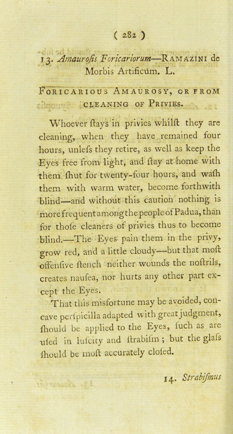 I j. Amaurojis Foricariorum—Ramazini dc Morbis Artificum. L. Foricarious Amaurosy, or from CLEANING OF PRIVIES. Whoever flays in privies whilft they are cleaning, when they have remained four hours, unlefs they retire, as well as keep the Eyes free from light, and flay at home with them fhut for twenty-four hours, and wafh them with warm water, become forthwith blind—and without this caution nothing is more frequent among the people of Padua, than for thofe cleaners of privies thus to become blind.—The Eyes pain them in the privy, grow red, and a little cloudy—but that molt offenfive flench neither wounds the noftrils, creates naufea, nor hurts any other part ex- cept the Eyes. That this misfortune may be avoided, con- cave perfpicilla adapted with great judgment, fhould be applied to the Eyes, luch as aie ufed in lufeity and flrabifm ; but the glafs fhould be moft accurately doled. 14. Strabifmus