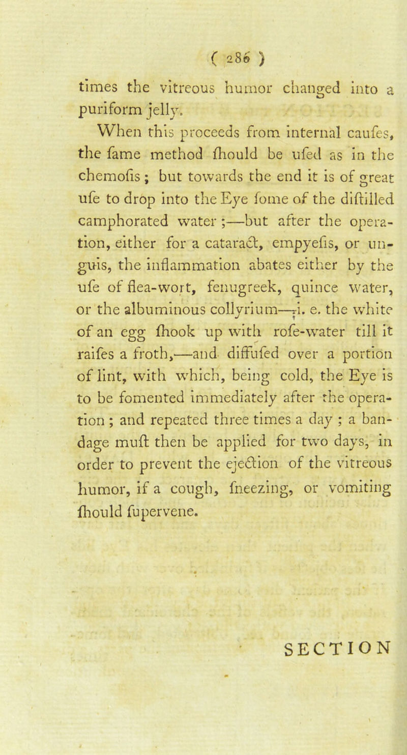 times the vitreous humor changed into a puriform jelly. When this proceeds from internal caufes, the fame method fliould be ufed as in the chemofis; but towards the end it is of sreat ufe to drop into the Eye fome of the diftilled camphorated water ;—but after the opera- tion, either for a cataract, empyefis, or un- guis, the inflammation abates either by the ufe of flea-wort, fenugreek, quince water, or the albuminous collyrium—d. e. the white of an egg fhook up with rofe-water till it raifes a froth,—and diffufed over a portion of lint, with which, being cold, the Eye is to be fomented immediately after the opera- tion ; and repeated three times a day ; a ban- dage muff then be applied for two days, in order to prevent the eje&ion of the vitreous humor, if a cough, fneezing, or vomiting fhould fupervene.