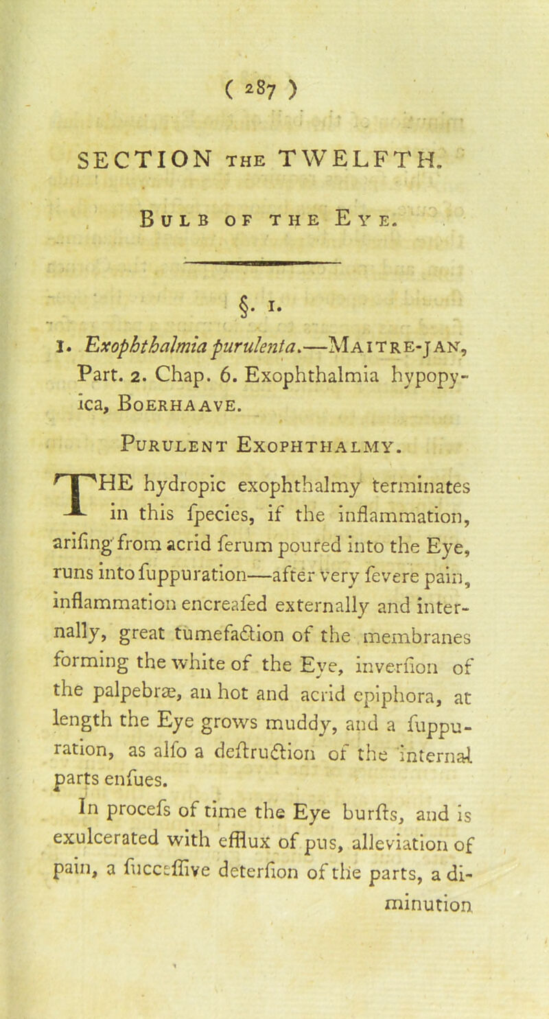 SECTION the TWELFTH. Bulb of the Eye. §• i- I. Ex ophthalmia -purulent a.—Ma i t re-j an. Part. 2. Chap. 6. Exophthalmia hypopy- ica, Boerhaave. Purulent Exophthalmy. [''HE hydropic exophthalmy terminates in this fpecies, if the inflammation, arifing from acrid ferum poured into the Eye, runs into fuppuration—after very fevere pain, inflammation encreafed externally and inter- nal]_y-y great tumefafhon of the membranes forming the white of the Eye, mvernon of the palpebrae, an hot and acrid epiphora, at length the Eye grows muddy, and a fuppu- ration, as alio a definition of the internal parts enfues. In procefs of time the Eye burfts, and is exulcerated with efflux of pus, alleviation of pain, a fucceflive deterfion of the parts, a di- minution.