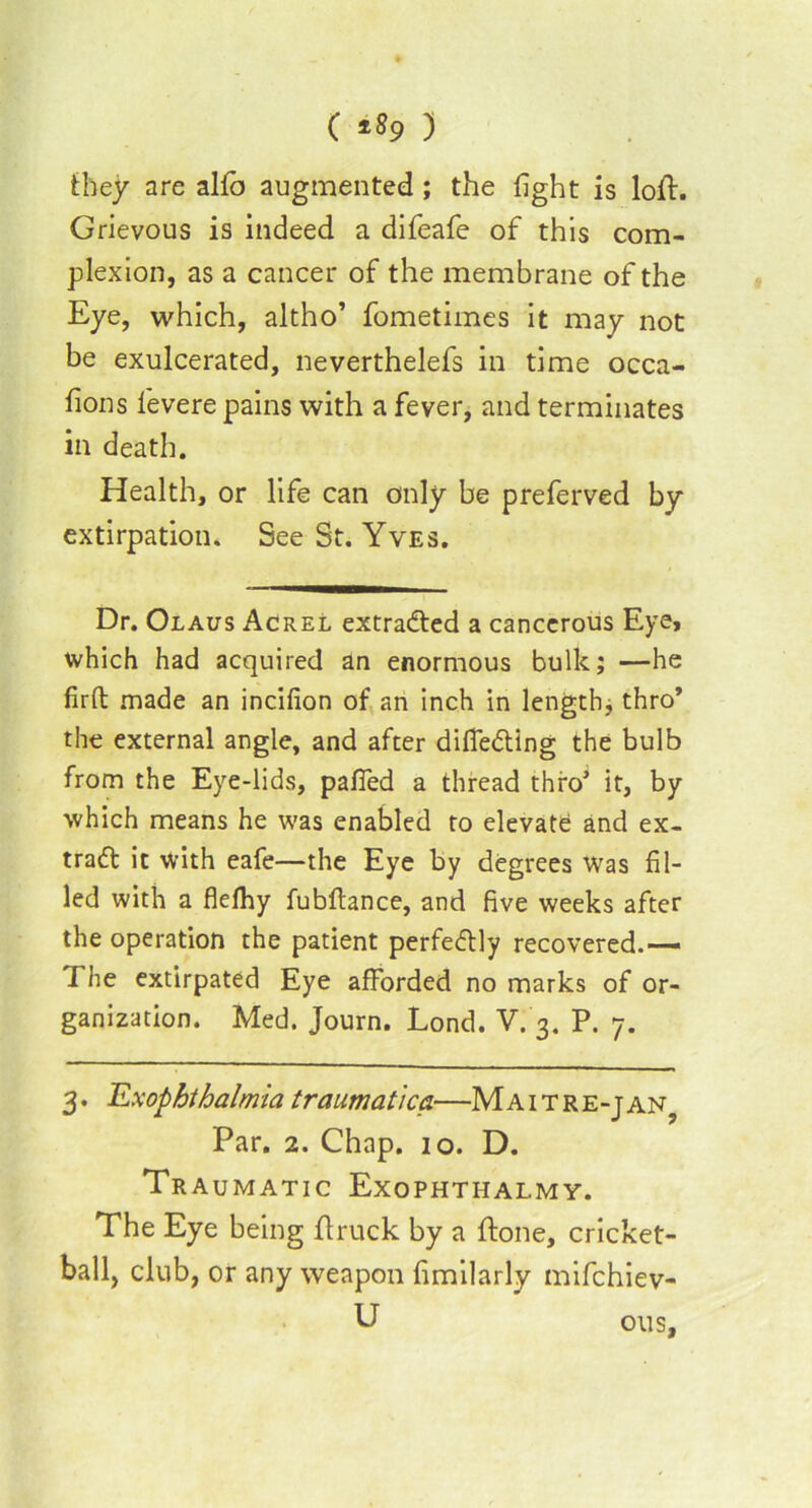 ( ) they are alto augmented; the fight is loft. Grievous is indeed a difeafe of this com- plexion, as a cancer of the membrane of the Eye, which, altho’ fometimes it may not be exulcerated, neverthelefs in time occa- sions levere pains with a fever, and terminates in death. Health, or life can only be preferved by extirpation. See St. Yves. Dr. Olaus Acrel extracted a cancerous Eye, which had acquired an enormous bulk; —he firft made an incifion of an inch in length, thro* the external angle, and after differing the bulb from the Eye-lids, palled a thread thro’ it, by which means he was enabled to elevate and ex- trad it With eafe—the Eye by degrees Was fil- led with a flefhy fubftance, and five weeks after the operation the patient perfedly recovered.— I he extirpated Eye afforded no marks of or- ganization. Med. Journ. Lond. V. 3. P. 7. 3. Exophthalmia traumatica—MA1 t r e-j an? Par. 2. Chap. 10. D. Tra UMATIC EXOPHTIIALMY. The Eye being flruck by a done, cricket- ball, club, or any weapon fimilarly mifchiev- U ous.