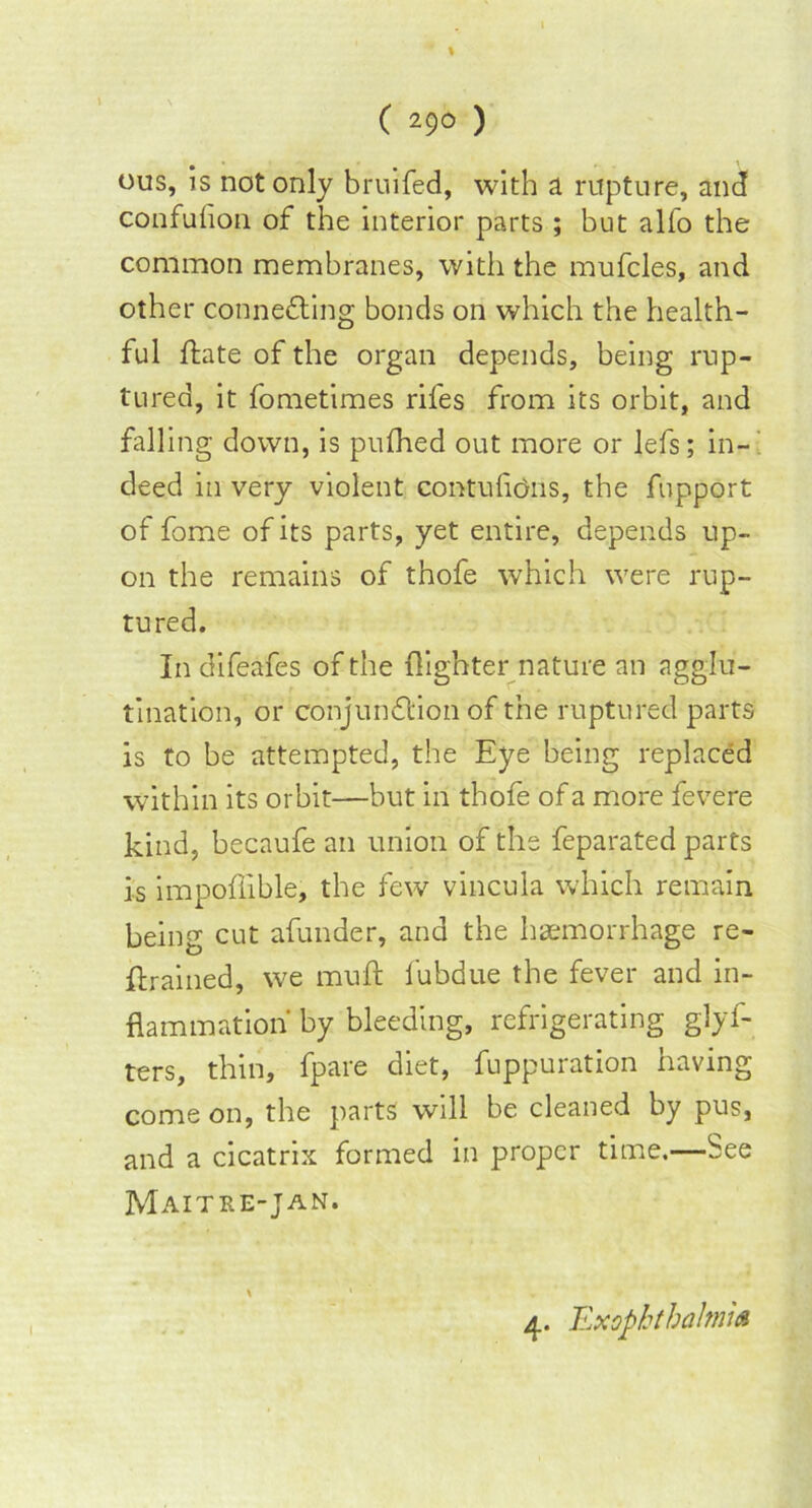 ous, is not only bruifed, with a rupture, and confulion of the interior parts ; but alfo the common membranes, with the mufcles, and other connecting bonds on which the health- ful ftate of the organ depends, being rup- tured, it fometimes rifes from its orbit, and falling down, is puflied out more or lefs; in- deed in very violent contufldris, the fupport of fome of its parts, yet entire, depends up- on the remains of thofe which were rup- tured. In difeafes of the {lighter nature an agglu- tination, or conjunction of the ruptured parts is to be attempted, the Eye being replaced within its orbit—but in thofe of a more fevere kind, becaufe an union of the feparated parts is impoflible, the few vincula which remain being cut afunder, and the haemorrhage re- trained, we muft lubdue the fever and in- flammation by bleeding, refrigerating glyf- ters, thin, fpare diet, fuppuration having come on, the parts will be cleaned by pus, and a cicatrix formed in proper time,—See M AIT RE-JAN. ' * *' * 4. Exophthalmic