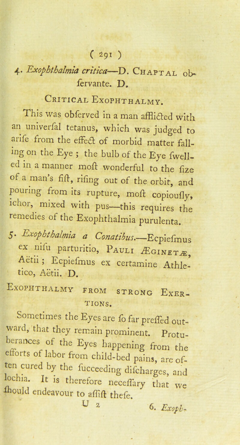 4. Exophthalmia critica—D. Chaptal ob- fervante. D. Critical Exophthalmy. This was obferved in a man afflidted with an umverfal tetanus, which was judged to arife from the effedt of morbid matter fall- ing on the Eye ; the bulb of the Eye fwell- ed in a manner moft wonderful to the fize of a man’s fift, rifing out of the orbit, and pouring from its rupture, moft copioufly, ichor, mixed with pus—this requires the remedies of the Exophthalmia purulenta. 5. Exophthalmia a Conatibus.—Ecpiefmus ex iiifu parturitio, Pauli A]ginet.#:, Aetii ; Ecpiefmus ex certamine Athle- tico, Aetii. D. Exophthalmy from strong Exer- tions. Sometimes the Eyes are fo far prefTed out- ward, that they remain prominent. Protu- be, a.Kes of the Eyes happening from the elforts of labor from child-bed pains, are of- ten cured by the fucceeding difcharges, and oclna. It is therefore neceffary that we i^ould endeavour to affift thefe U 2 6. Exoph-