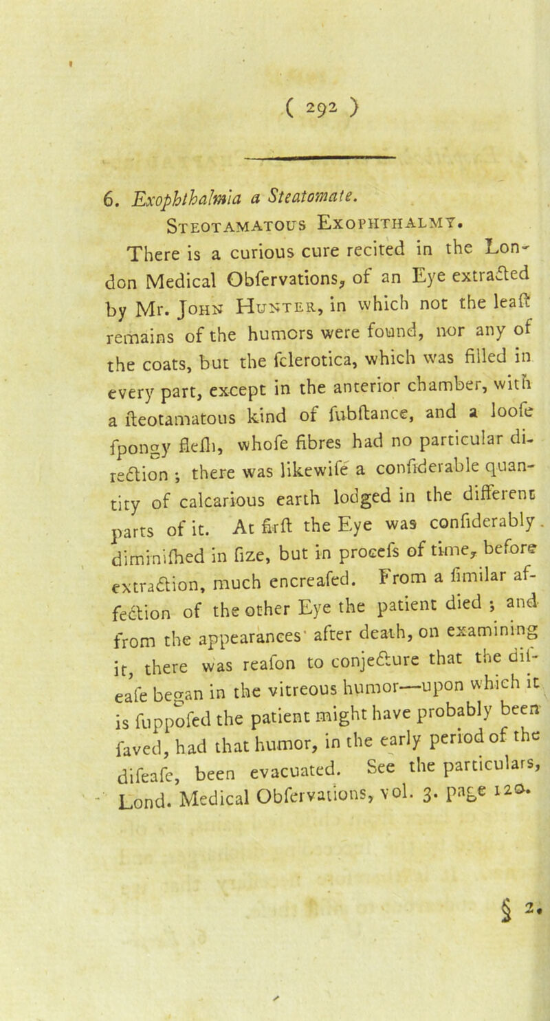 6. Exophthalmia a Steatomate. Steotamatous Exopiithalmy. There is a curious cure recited in the Lon- don Medical Obfervations, of an Eye extracted by Mr. John Hunter, in which not the leaft remains of the humors were found, nor any of the coats, but the fclerotica, which was filled in every part, except in the anterior chamber, with a fteotamatous kind of fubftance, and a loofe fpongy flefli, whofe fibres had no particular di- rection •, there was likewife a confiderable quan- tity of calcarious earth lodged in the different parts of it. At fir ft the Eye was confiderably . diminifhed in fize, but in procefs of time, before extraction, much encreafed. From a imular af- fection of the other Eye the patient died ; and from the appearances' after death, on examining it, there was reafon to conjeCture that the dii- eafe began in the vitreous humor—upon which it is fuppofed the patient might have probably been faved, had that humor, in the early period of the difeafe, been evacuated. See the particulars, Lond. Medical Obfervations, vol. 3. page 120.