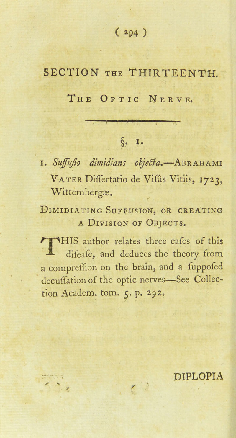 SECTION the THIRTEENTH. The Optic Nerve. §. I. i. Suffufio dimidi am objedia.—Abrahami Vater Diflertatio de Vifus Vitiis, 1723, Wittembergae. Dimidiating Suffusion, or creating a Division of Objects. THIS author relates three cafes of this difeafe, and deduces the theory from a compreffion on the brain, and a fuppofed decuffation of the optic nerves—See Collec- tion Academ. tom. 5. p. 292, I DIPLOPIA