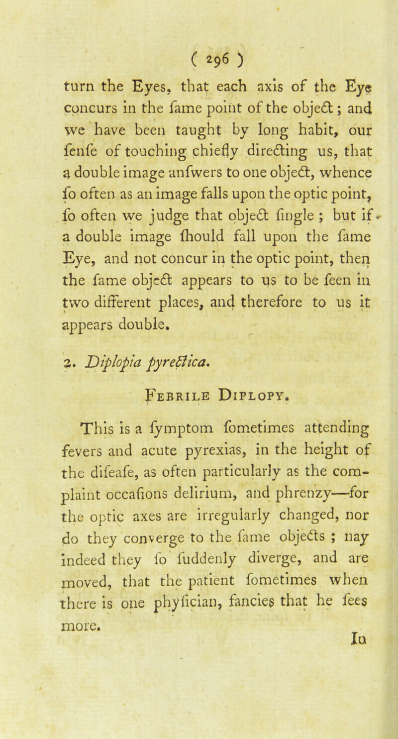 turn the Eyes, that each axis of the Eye concurs in the fame point of the objedt; and we have been taught by long habit, our fenfe of touching chiefly diredting us, that a double image anfwers to one objedt, whence fo often as an image falls upon the optic point, fo often we judge that objedt Angle ; but if^ a double image (hould fall upon the fame Eye, and not concur in the optic point, then the fame objedt appears to us to be feen in two different places, and therefore to us it appears double. 2. Diplopia pyretic a. Febrile Diplopy. This is a lymptom fometimes attending fevers and acute pyrexias, in the height of the difeafe, as often particularly as the com- plaint occaflons delirium, and phrenzy—for the optic axes are irregularly changed, nor do they converge to the fame objedt s ; nay indeed they fo fuddenly diverge, and are moved, that the patient fometimes when there is one phyfcian, fancies that he fees more. In