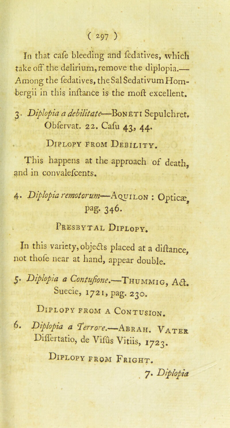 In that cafe bleeding and fedatives, which takeoff the delirium, remove the diplopia.— Among the fedatives, theSalSedativumHom- bergii in this inftance is the moft excellent. 3. Diplopia a debilitate—Boneti Sepulchret. Obfervat. 22. Cafu 43, 44. Diplopy from Debility. This happens at the approach of death, and in convalefcents. 4. Diplopia remotorum—-Aquilon : Optics Pag- 346. Presbytal Diplopy. In this variety, objects placed at a diftance, not thofe near at hand, appear double. S’ Diplopia a Contujione.—Thummig, A<ff. Suecie, 1721, pag. 230. Diplopy from a Contusion. 6. Diplopia a err ore.—Abrah. Vater Differtatio, de Vifus Vitiis, 1723. Diplopy from Fright. 7. Diplopia