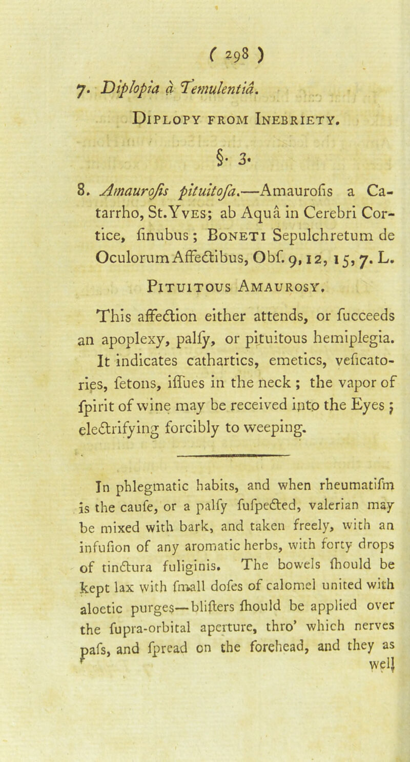 % ( 298 ) 7. Diplopia a 1emulentia. Diplopy from Inebriety. §• 3* 8. Amaurojis pituitofa.—Amaurofis a Ca- tarrho, St.Yves; ab Aqua in Cerebri Cor- tice, linubus; Boneti Sepulchretum de Oculorum AffeCtibus, Obf. 9,12, 15, 7. L. PlTUlTOUS AMAUROSY, This affedtion either attends, or fucceeds an apoplexy, pally, or pituitous hemiplegia. It indicates cathartics, emetics, velicato- ries, fetons, iflues in the neck ; the vapor of fpirit of wine may be received iptp the Eyes j electrifying forcibly to weeping. In phlegmatic habits, and when rheumatifni is the caufe, or a palfy fufpedted, valerian may be mixed with bark, and taken freely, with an infufion of any aromatic herbs, with forty drops of tinttura fuliginis. The bowels fhould be kept lax with fmall dofes of calomel united with aloetic purges— bliflers fhould be applied over the fupra-orbital aperture, thro’ which nerves pafs, and fpread on the forehead, and they as t