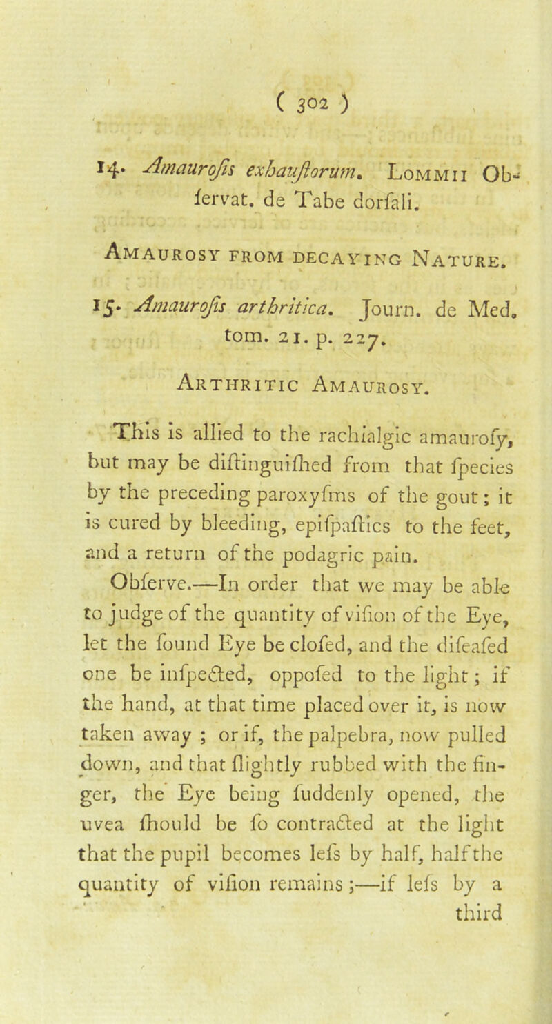 C 3°2 ) 14. Amaurofis exhaujiorum. Lommii Ob- fervat. de Tabe dorfali. Amaurosy from decaying Nature. 15. Amaurojis arthritic a. Journ. de Med. tom. 21. p. 227. Arthritic Amaurosy. This is allied to the rachialgic amaurofy, but may be diftinguifhed from that fpecies by the preceding paroxyfms of the gout; it is cured by bleeding, epifpaftics to the feet, and a return of the podagric pain. Obferve.—In order that we may be able to judge of the quantity of vifion of the Eye, let the found Eye be clofed, and the difeafed one be infpeCted, oppofed to the light; if the hand, at that time placed over it, is now taken away ; or if, the palpebra, now pulled down, and that flightly rubbed with the fin- ger, the Eye being fuddenly opened, the uvea fhould be fo contracted at the light that the pupil becomes Id's by half, half the quantity of vifion remains;—if lels by a third