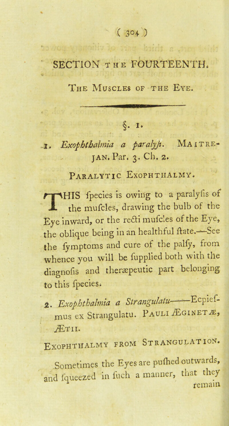 SECTION the FOURTEENTH. The Muscles of the Eye. §. 1. ». I, Exophthalmia a paralyji. Maitre- jan. Par. 3. Ch. 2. Paralytic Exophthalmy. THIS fpecies is owing to a paralylis of the mufcles, drawing the bulb of the Eye inward, or the redti mufcles of the Eye, the oblique being in an healthful ftate.-—See the fymptoms and cure of the pally, fiom whence you will be fupplied both with the diao-nofis and theraspeutic part belonging to this fpeciesi Ex ophthalmia a Strangulatu——Ecpief- mus ex Strangulatu. Pauli /Eginet je, ^Etii. Exophthalmy from Strangulation. Sometimes the Eyes are pufhed outwards, and fqueezed in foch a manner, that they remain