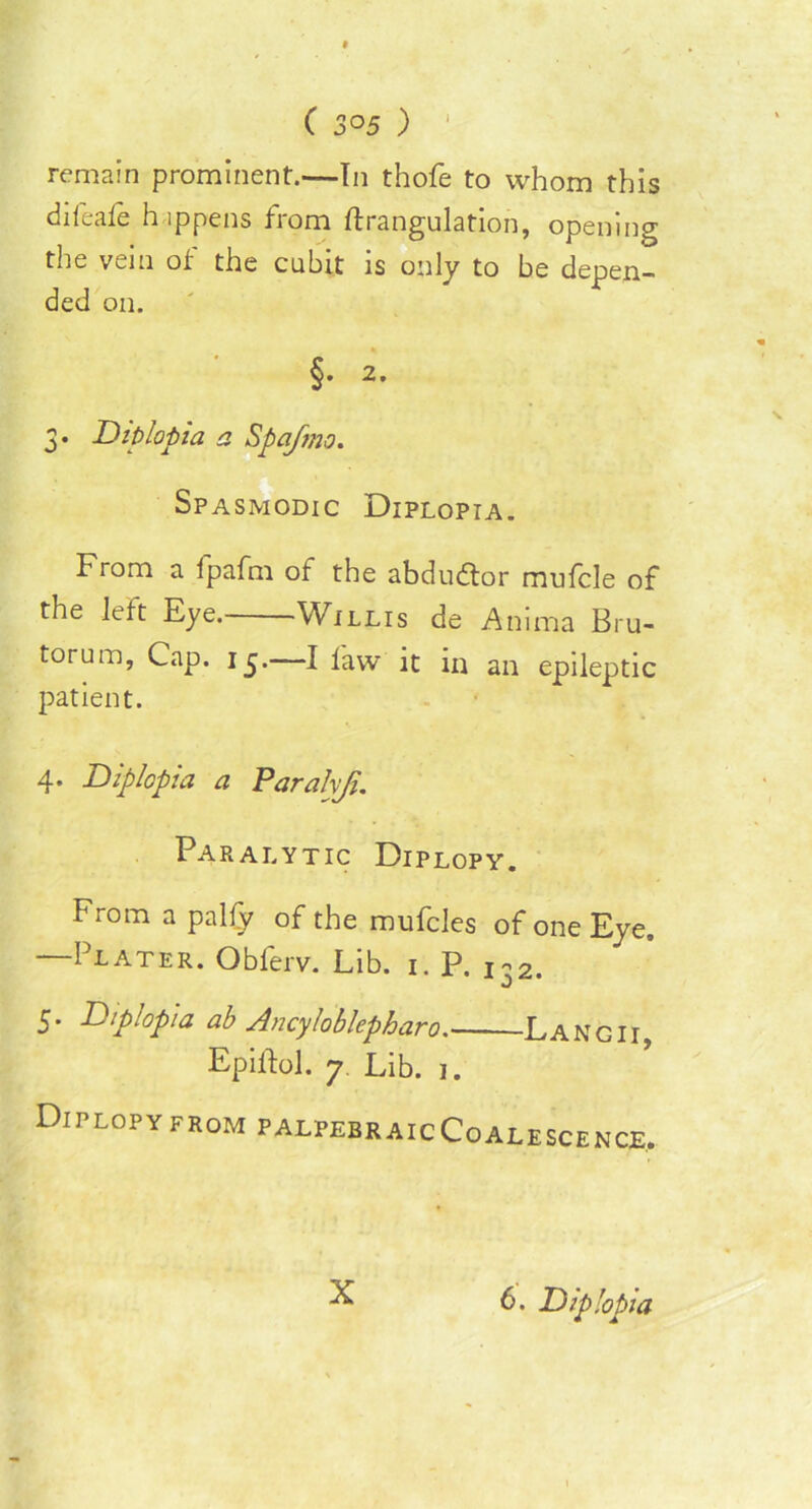 ( 3°5 ) 1 remain prominent.—In thofe to whom this difeafe happens from strangulation, opening the vein ot the cubit is only to be depen- ded on. §. 2. 3. Diplopia a Spafmo. Spasmodic Diplopia. From a fpafm ot the abdudtor mufcle of the left Eye. Willis de Anima Bru- torum, Cap. 15. I law it in an epileptic patient. 4. Diplopia a Paralyji. Paralytic Diplopy. from a pally of the mufcles of one Eye. —Plater. Obferv. Lib. 1. P. ^2. 5. D:p:opta ab Ancylobkpharo Langii, Epiftol. 7. Lib. 1. Diplopy from palpebraicCoalescence, X