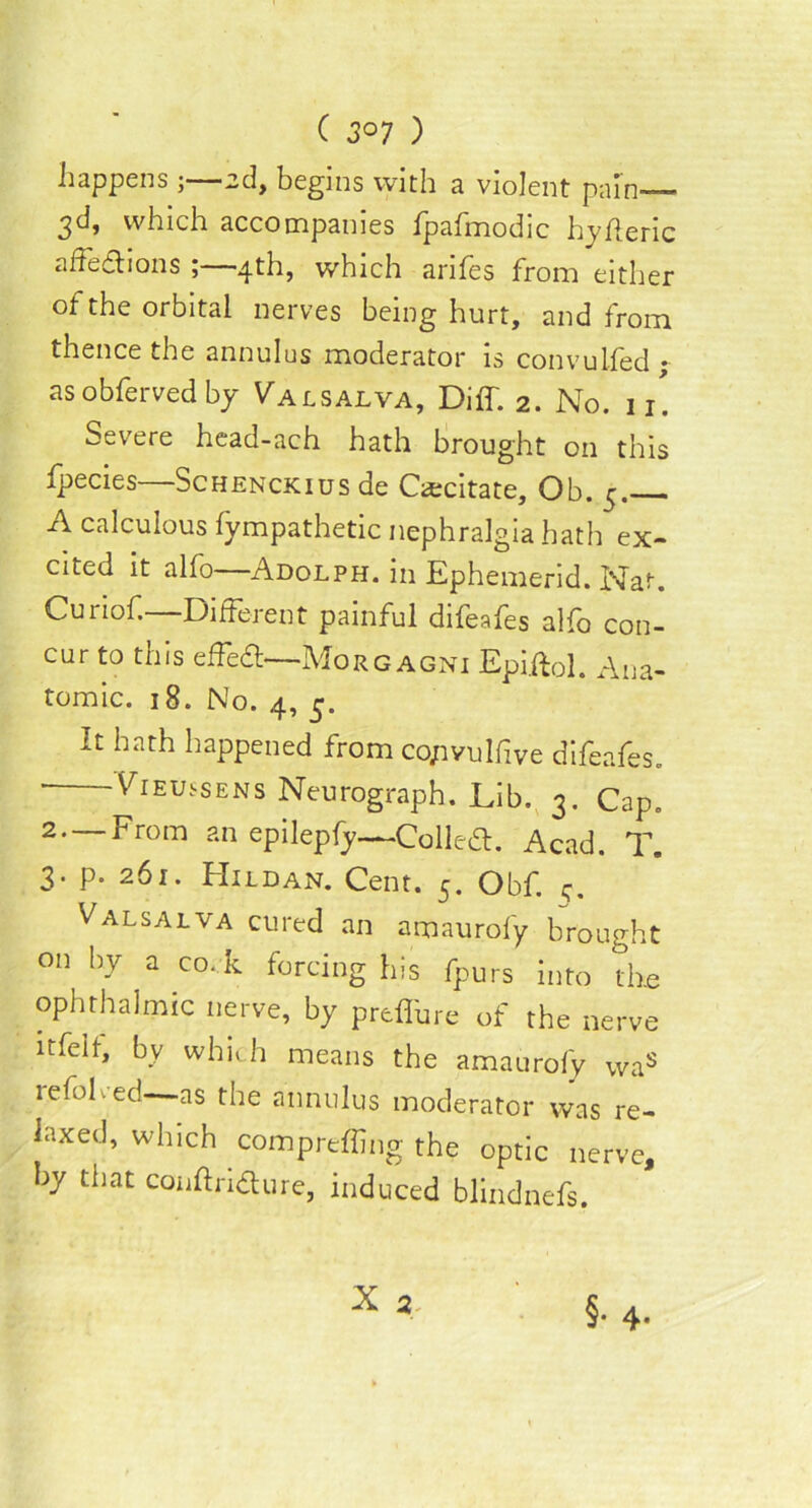 happens ;—ad, begins with a violent pain— 3d, which accompanies fpafmodic hyfleric affe&ions ;—4th, which arifes from either of the orbital nerves being hurt, and from thence the annulus moderator is convulfed ~ as obferved by Valsalva, Diff. 2. No. 11' Severe head-ach hath brought on this fpecies—Schenckius de Oecitate, Ob. 5. A calculous fympathetic nephralgia hath ex- cited it alfo—Adolph, in Ephemerid. Nat. Curiof.—Different painful difeafes alfo con- cur to this effedl—Morgagni Epiftol. Ana- tomic. 18. No. 4, 5. It hath happened from co/wulfive difeafes. ' Vieussens Neurograph. Lib. 3. Cap. 2—From an epilepfy—Collect. Acad. T. 3. p. 261. Hildan. Cent. 5. Obf. q. Valsalva cured an amaurofy brought on by a co. k forcing his fpurs into the ophthalmic nerve, by prefibre of the nerve itfelt, by which means the amaurofy Was refolded as the annulus moderator was re- laxed, which comprefling the optic nerve, hy that conftridure, induced blindnefs.