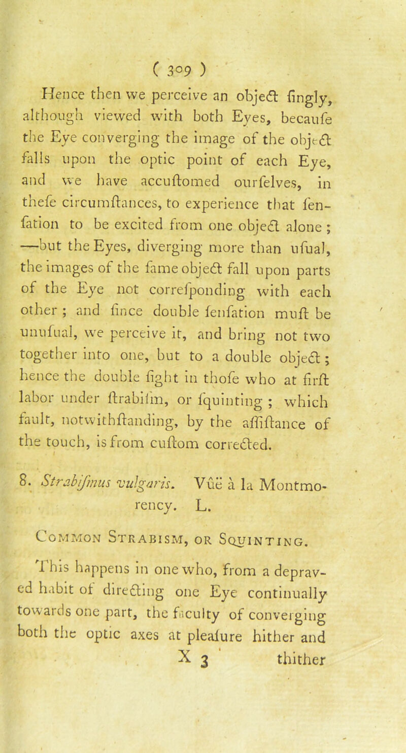 Hence then we perceive an objedt fingly, although viewed with both Eves, becaufe the Eye converging the image of the object falls upon the optic point of each Eye, and we have accudomed onrfelves, in thefe circumdances, to experience that fen- fation to be excited from one objedl alone ; —but the Eyes, diverging more than nfual, the images of the fameobjedt fall upon parts of the Eye not correfponding with each other ; and fince double fenfation mud be unufual, we perceive it, and bring not two together into one, but to a double objedl:; hence the double fight in thofe who at fird labor under drabifm, or fquinting ; which fault, notwithftanding, by the affidance of the touch, is from cuftom corredted. . / 8. Strabifinus vulgaris. Vue a la Montmo- rency. L. Common Strabism, or Squinting. This happens in one who, from a deprav- ed habit of diredtmg one Eye continually towaids one part, the faculty of converging both the optic axes at pleaiure hither and ^ 3 thither