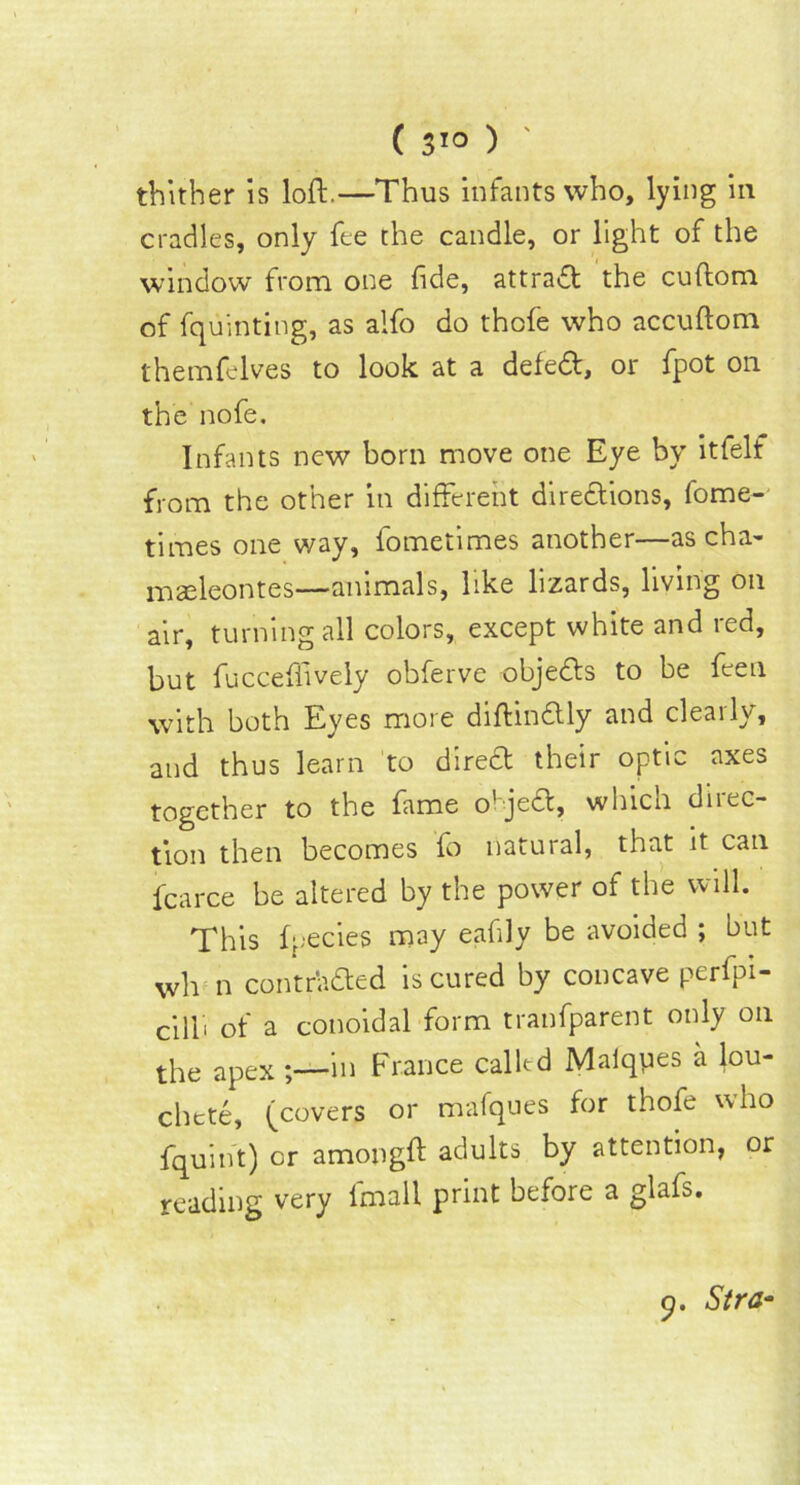 ( 3*° ) thither is loft.—Thus infants who, lying in cradles, only fee the candle, or light of the window from one fide, attract the cuftom of fquinting, as alfo do thofe who accuftom themfelves to look at a defed, or fpot on the nofe. Infants new born move one Eye by itfelf from the other in different diredions, fome- times one way, fometimes another—as cha- mafteontes—animals, like lizards, living on air, turning all colors, except white and red, but fucceffively obferve objeds to be feen with both Eyes more diftindly and clearly, and thus learn to dired their optic axes together to the fame o'jed, which direc- tion then becomes fo natural, that it can fcarce be altered by the power of the will. This fpecies may eafily be avoided ; but wh n contrUded is cured by concave perfpi- cilli of a conoidal form tranfparent only on the apex in France called Maiques a lou- chete, (covers or mafques for thofe who fquint) or amongft adults by attention, or reading very fmall print before a glafs.