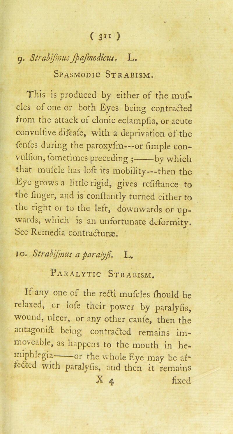 g. Strabifnnisfpafmodicus. L. Spasmodic Strabism. This is produced by either of the muf- cles of one or both Eyes being contracted from the attack of clonic eclampfia, or acute convulfive difeafe, with a deprivation of the fenfes during the paroxyfm—or fimple con- vulfion, fometimes preceding ; bv which that mufcle has loft its mobility—then the Eye grows a little rigid, gives refiftance to the finger, and is conftantly turned either to the right or to the left, downwards or up- wards, which is an unfortunate deformity. See Remedia contraCturae. j o. Strabifjnus a paralyji. L. Paralytic Strabism. If any one of the reCti mufcles ftiould be relaxed, or lofe their power by paralyfis, wound, ulcer, or any other caufe, then the antagonift being contracted remains im- moveable, as happens to the mouth in he- miphlegia- or the whole Eye may be af“ feCted with paralyfis, and then it remains X 4 fixed